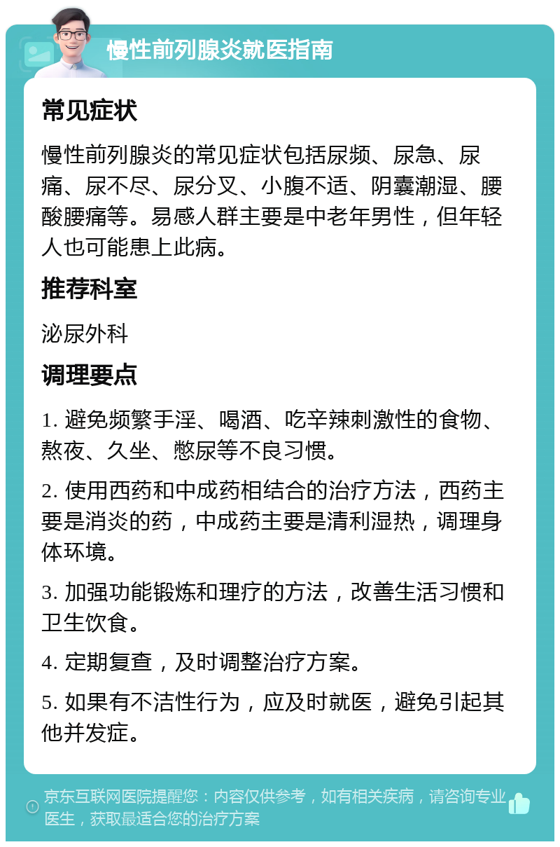 慢性前列腺炎就医指南 常见症状 慢性前列腺炎的常见症状包括尿频、尿急、尿痛、尿不尽、尿分叉、小腹不适、阴囊潮湿、腰酸腰痛等。易感人群主要是中老年男性，但年轻人也可能患上此病。 推荐科室 泌尿外科 调理要点 1. 避免频繁手淫、喝酒、吃辛辣刺激性的食物、熬夜、久坐、憋尿等不良习惯。 2. 使用西药和中成药相结合的治疗方法，西药主要是消炎的药，中成药主要是清利湿热，调理身体环境。 3. 加强功能锻炼和理疗的方法，改善生活习惯和卫生饮食。 4. 定期复查，及时调整治疗方案。 5. 如果有不洁性行为，应及时就医，避免引起其他并发症。