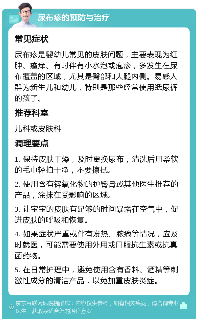 尿布疹的预防与治疗 常见症状 尿布疹是婴幼儿常见的皮肤问题，主要表现为红肿、瘙痒、有时伴有小水泡或疱疹，多发生在尿布覆盖的区域，尤其是臀部和大腿内侧。易感人群为新生儿和幼儿，特别是那些经常使用纸尿裤的孩子。 推荐科室 儿科或皮肤科 调理要点 1. 保持皮肤干燥，及时更换尿布，清洗后用柔软的毛巾轻拍干净，不要擦拭。 2. 使用含有锌氧化物的护臀膏或其他医生推荐的产品，涂抹在受影响的区域。 3. 让宝宝的皮肤有足够的时间暴露在空气中，促进皮肤的呼吸和恢复。 4. 如果症状严重或伴有发热、脓疱等情况，应及时就医，可能需要使用外用或口服抗生素或抗真菌药物。 5. 在日常护理中，避免使用含有香料、酒精等刺激性成分的清洁产品，以免加重皮肤炎症。