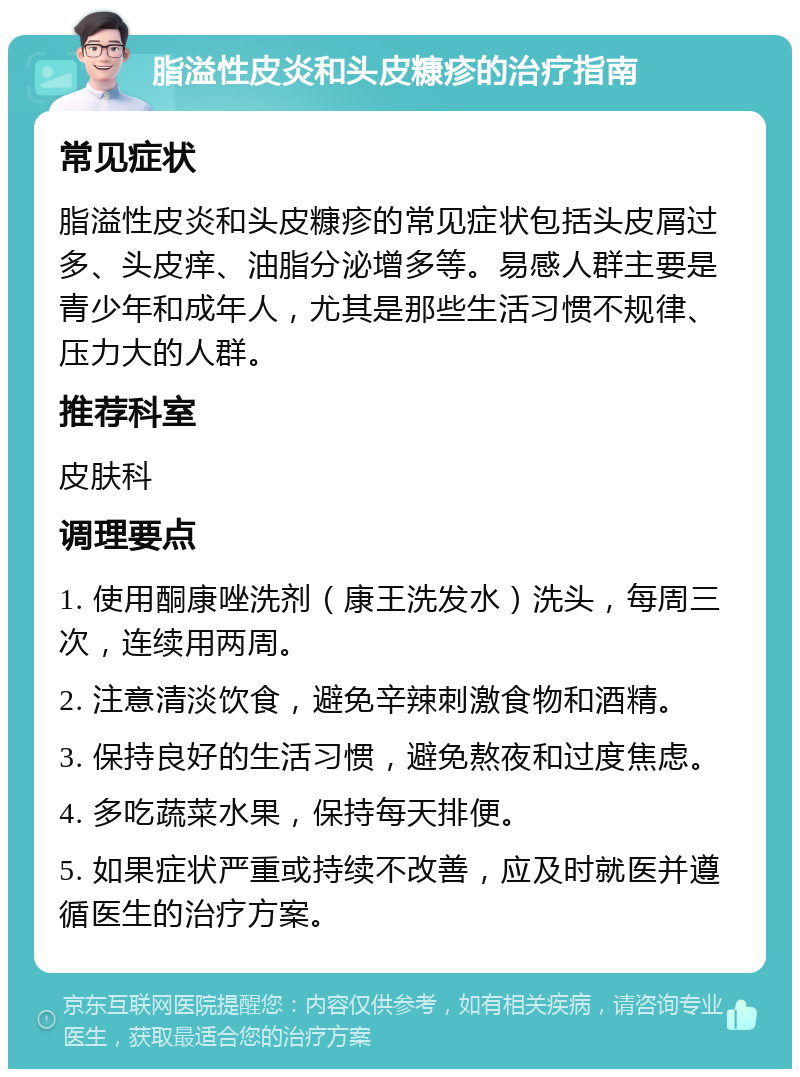 脂溢性皮炎和头皮糠疹的治疗指南 常见症状 脂溢性皮炎和头皮糠疹的常见症状包括头皮屑过多、头皮痒、油脂分泌增多等。易感人群主要是青少年和成年人，尤其是那些生活习惯不规律、压力大的人群。 推荐科室 皮肤科 调理要点 1. 使用酮康唑洗剂（康王洗发水）洗头，每周三次，连续用两周。 2. 注意清淡饮食，避免辛辣刺激食物和酒精。 3. 保持良好的生活习惯，避免熬夜和过度焦虑。 4. 多吃蔬菜水果，保持每天排便。 5. 如果症状严重或持续不改善，应及时就医并遵循医生的治疗方案。