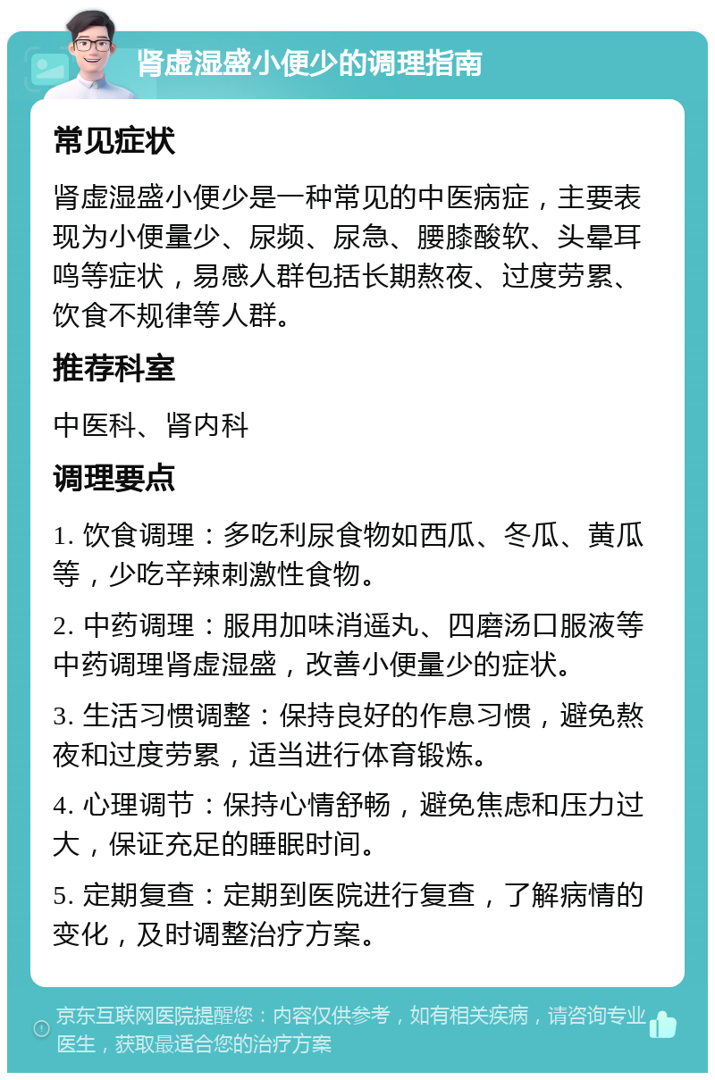 肾虚湿盛小便少的调理指南 常见症状 肾虚湿盛小便少是一种常见的中医病症，主要表现为小便量少、尿频、尿急、腰膝酸软、头晕耳鸣等症状，易感人群包括长期熬夜、过度劳累、饮食不规律等人群。 推荐科室 中医科、肾内科 调理要点 1. 饮食调理：多吃利尿食物如西瓜、冬瓜、黄瓜等，少吃辛辣刺激性食物。 2. 中药调理：服用加味消遥丸、四磨汤口服液等中药调理肾虚湿盛，改善小便量少的症状。 3. 生活习惯调整：保持良好的作息习惯，避免熬夜和过度劳累，适当进行体育锻炼。 4. 心理调节：保持心情舒畅，避免焦虑和压力过大，保证充足的睡眠时间。 5. 定期复查：定期到医院进行复查，了解病情的变化，及时调整治疗方案。