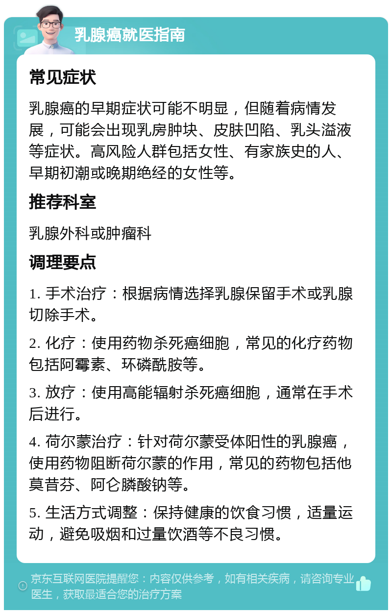 乳腺癌就医指南 常见症状 乳腺癌的早期症状可能不明显，但随着病情发展，可能会出现乳房肿块、皮肤凹陷、乳头溢液等症状。高风险人群包括女性、有家族史的人、早期初潮或晚期绝经的女性等。 推荐科室 乳腺外科或肿瘤科 调理要点 1. 手术治疗：根据病情选择乳腺保留手术或乳腺切除手术。 2. 化疗：使用药物杀死癌细胞，常见的化疗药物包括阿霉素、环磷酰胺等。 3. 放疗：使用高能辐射杀死癌细胞，通常在手术后进行。 4. 荷尔蒙治疗：针对荷尔蒙受体阳性的乳腺癌，使用药物阻断荷尔蒙的作用，常见的药物包括他莫昔芬、阿仑膦酸钠等。 5. 生活方式调整：保持健康的饮食习惯，适量运动，避免吸烟和过量饮酒等不良习惯。