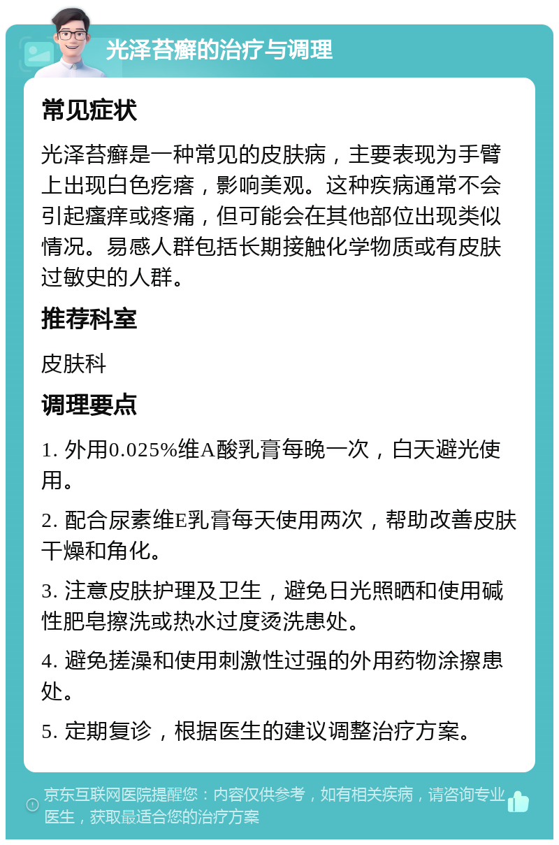 光泽苔癣的治疗与调理 常见症状 光泽苔癣是一种常见的皮肤病，主要表现为手臂上出现白色疙瘩，影响美观。这种疾病通常不会引起瘙痒或疼痛，但可能会在其他部位出现类似情况。易感人群包括长期接触化学物质或有皮肤过敏史的人群。 推荐科室 皮肤科 调理要点 1. 外用0.025%维A酸乳膏每晚一次，白天避光使用。 2. 配合尿素维E乳膏每天使用两次，帮助改善皮肤干燥和角化。 3. 注意皮肤护理及卫生，避免日光照晒和使用碱性肥皂擦洗或热水过度烫洗患处。 4. 避免搓澡和使用刺激性过强的外用药物涂擦患处。 5. 定期复诊，根据医生的建议调整治疗方案。