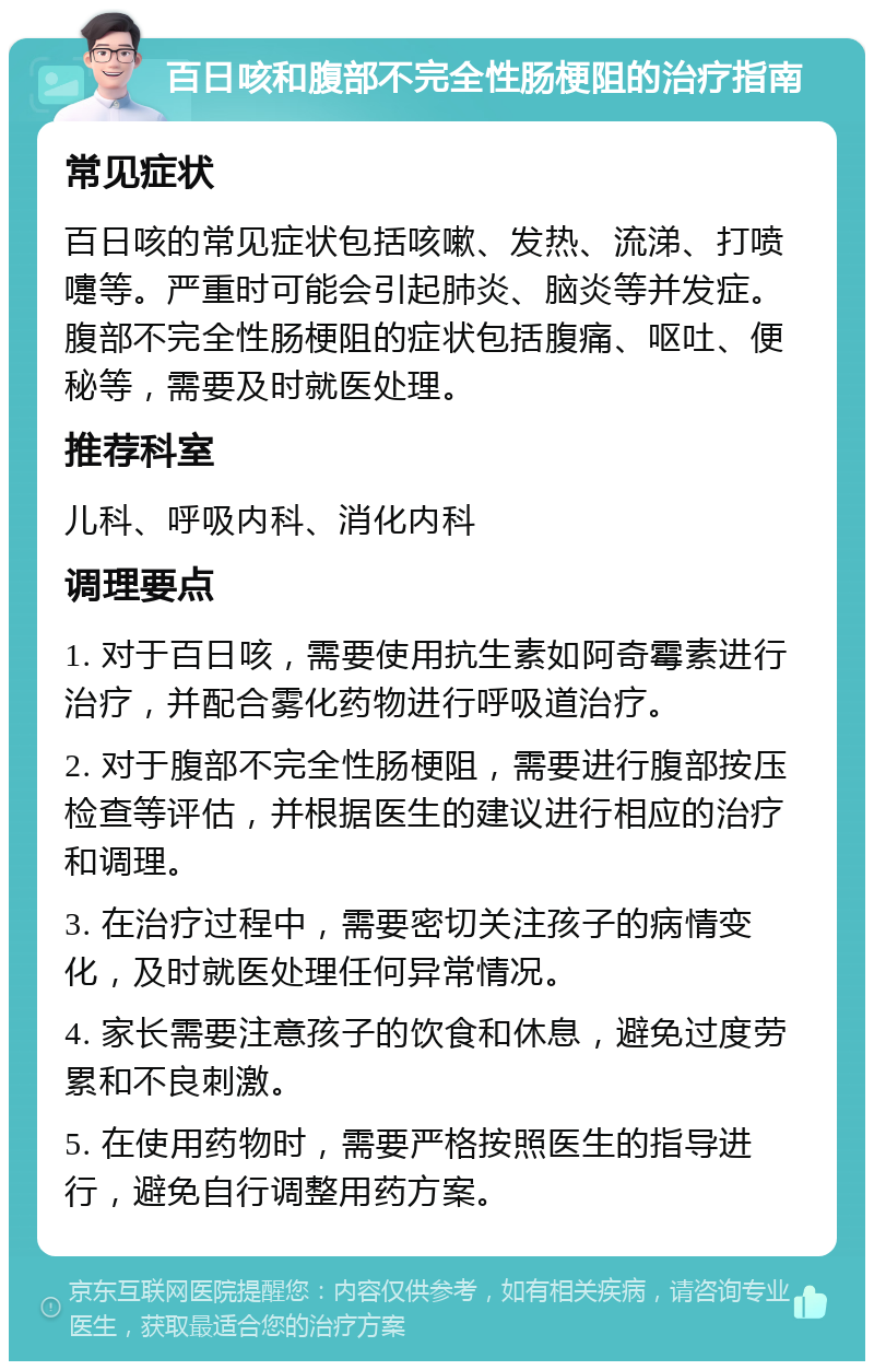 百日咳和腹部不完全性肠梗阻的治疗指南 常见症状 百日咳的常见症状包括咳嗽、发热、流涕、打喷嚏等。严重时可能会引起肺炎、脑炎等并发症。腹部不完全性肠梗阻的症状包括腹痛、呕吐、便秘等，需要及时就医处理。 推荐科室 儿科、呼吸内科、消化内科 调理要点 1. 对于百日咳，需要使用抗生素如阿奇霉素进行治疗，并配合雾化药物进行呼吸道治疗。 2. 对于腹部不完全性肠梗阻，需要进行腹部按压检查等评估，并根据医生的建议进行相应的治疗和调理。 3. 在治疗过程中，需要密切关注孩子的病情变化，及时就医处理任何异常情况。 4. 家长需要注意孩子的饮食和休息，避免过度劳累和不良刺激。 5. 在使用药物时，需要严格按照医生的指导进行，避免自行调整用药方案。