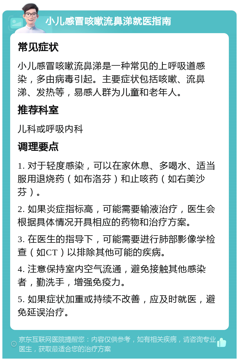 小儿感冒咳嗽流鼻涕就医指南 常见症状 小儿感冒咳嗽流鼻涕是一种常见的上呼吸道感染，多由病毒引起。主要症状包括咳嗽、流鼻涕、发热等，易感人群为儿童和老年人。 推荐科室 儿科或呼吸内科 调理要点 1. 对于轻度感染，可以在家休息、多喝水、适当服用退烧药（如布洛芬）和止咳药（如右美沙芬）。 2. 如果炎症指标高，可能需要输液治疗，医生会根据具体情况开具相应的药物和治疗方案。 3. 在医生的指导下，可能需要进行肺部影像学检查（如CT）以排除其他可能的疾病。 4. 注意保持室内空气流通，避免接触其他感染者，勤洗手，增强免疫力。 5. 如果症状加重或持续不改善，应及时就医，避免延误治疗。