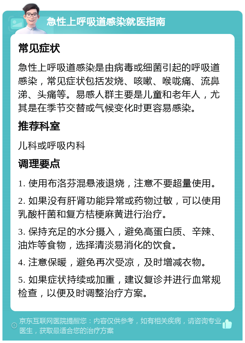 急性上呼吸道感染就医指南 常见症状 急性上呼吸道感染是由病毒或细菌引起的呼吸道感染，常见症状包括发烧、咳嗽、喉咙痛、流鼻涕、头痛等。易感人群主要是儿童和老年人，尤其是在季节交替或气候变化时更容易感染。 推荐科室 儿科或呼吸内科 调理要点 1. 使用布洛芬混悬液退烧，注意不要超量使用。 2. 如果没有肝肾功能异常或药物过敏，可以使用乳酸杆菌和复方桔梗麻黄进行治疗。 3. 保持充足的水分摄入，避免高蛋白质、辛辣、油炸等食物，选择清淡易消化的饮食。 4. 注意保暖，避免再次受凉，及时增减衣物。 5. 如果症状持续或加重，建议复诊并进行血常规检查，以便及时调整治疗方案。