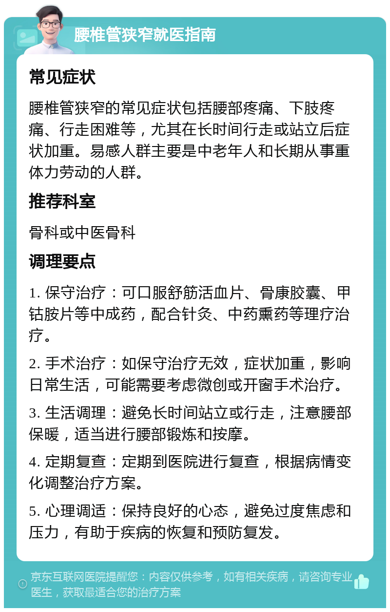 腰椎管狭窄就医指南 常见症状 腰椎管狭窄的常见症状包括腰部疼痛、下肢疼痛、行走困难等，尤其在长时间行走或站立后症状加重。易感人群主要是中老年人和长期从事重体力劳动的人群。 推荐科室 骨科或中医骨科 调理要点 1. 保守治疗：可口服舒筋活血片、骨康胶囊、甲钴胺片等中成药，配合针灸、中药熏药等理疗治疗。 2. 手术治疗：如保守治疗无效，症状加重，影响日常生活，可能需要考虑微创或开窗手术治疗。 3. 生活调理：避免长时间站立或行走，注意腰部保暖，适当进行腰部锻炼和按摩。 4. 定期复查：定期到医院进行复查，根据病情变化调整治疗方案。 5. 心理调适：保持良好的心态，避免过度焦虑和压力，有助于疾病的恢复和预防复发。