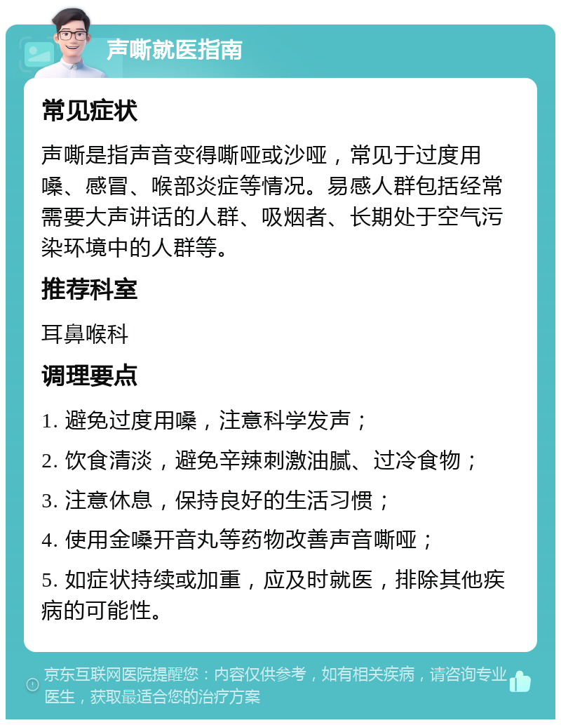 声嘶就医指南 常见症状 声嘶是指声音变得嘶哑或沙哑，常见于过度用嗓、感冒、喉部炎症等情况。易感人群包括经常需要大声讲话的人群、吸烟者、长期处于空气污染环境中的人群等。 推荐科室 耳鼻喉科 调理要点 1. 避免过度用嗓，注意科学发声； 2. 饮食清淡，避免辛辣刺激油腻、过冷食物； 3. 注意休息，保持良好的生活习惯； 4. 使用金嗓开音丸等药物改善声音嘶哑； 5. 如症状持续或加重，应及时就医，排除其他疾病的可能性。