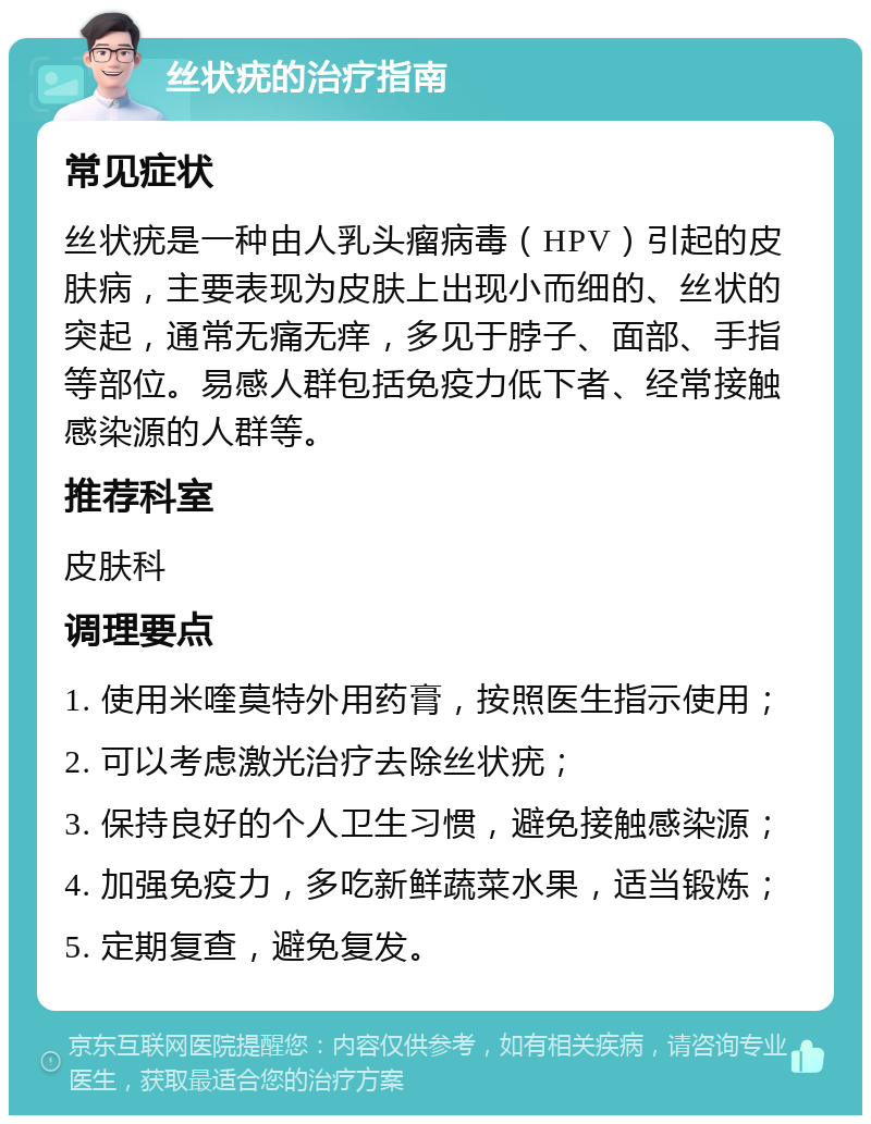 丝状疣的治疗指南 常见症状 丝状疣是一种由人乳头瘤病毒（HPV）引起的皮肤病，主要表现为皮肤上出现小而细的、丝状的突起，通常无痛无痒，多见于脖子、面部、手指等部位。易感人群包括免疫力低下者、经常接触感染源的人群等。 推荐科室 皮肤科 调理要点 1. 使用米喹莫特外用药膏，按照医生指示使用； 2. 可以考虑激光治疗去除丝状疣； 3. 保持良好的个人卫生习惯，避免接触感染源； 4. 加强免疫力，多吃新鲜蔬菜水果，适当锻炼； 5. 定期复查，避免复发。