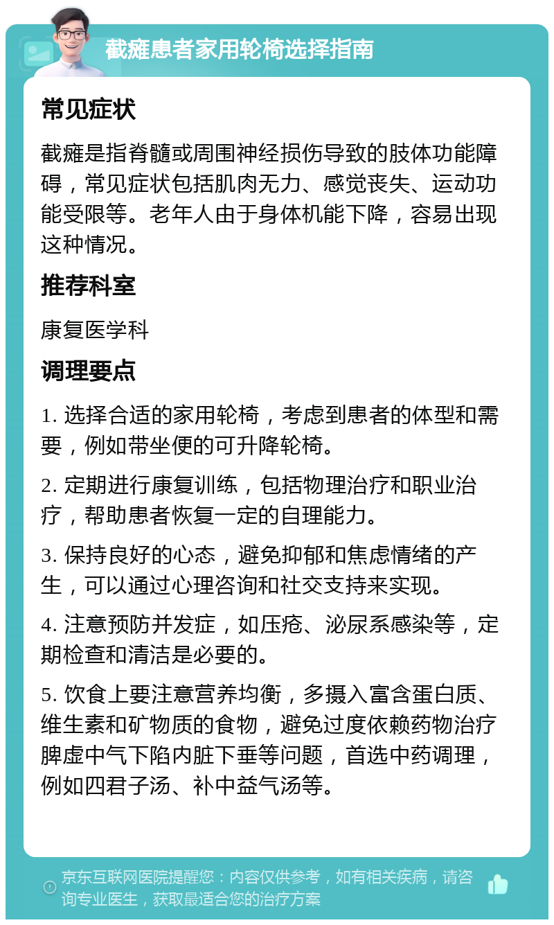 截瘫患者家用轮椅选择指南 常见症状 截瘫是指脊髓或周围神经损伤导致的肢体功能障碍，常见症状包括肌肉无力、感觉丧失、运动功能受限等。老年人由于身体机能下降，容易出现这种情况。 推荐科室 康复医学科 调理要点 1. 选择合适的家用轮椅，考虑到患者的体型和需要，例如带坐便的可升降轮椅。 2. 定期进行康复训练，包括物理治疗和职业治疗，帮助患者恢复一定的自理能力。 3. 保持良好的心态，避免抑郁和焦虑情绪的产生，可以通过心理咨询和社交支持来实现。 4. 注意预防并发症，如压疮、泌尿系感染等，定期检查和清洁是必要的。 5. 饮食上要注意营养均衡，多摄入富含蛋白质、维生素和矿物质的食物，避免过度依赖药物治疗脾虚中气下陷内脏下垂等问题，首选中药调理，例如四君子汤、补中益气汤等。