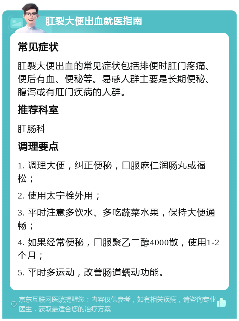 肛裂大便出血就医指南 常见症状 肛裂大便出血的常见症状包括排便时肛门疼痛、便后有血、便秘等。易感人群主要是长期便秘、腹泻或有肛门疾病的人群。 推荐科室 肛肠科 调理要点 1. 调理大便，纠正便秘，口服麻仁润肠丸或福松； 2. 使用太宁栓外用； 3. 平时注意多饮水、多吃蔬菜水果，保持大便通畅； 4. 如果经常便秘，口服聚乙二醇4000散，使用1-2个月； 5. 平时多运动，改善肠道蠕动功能。