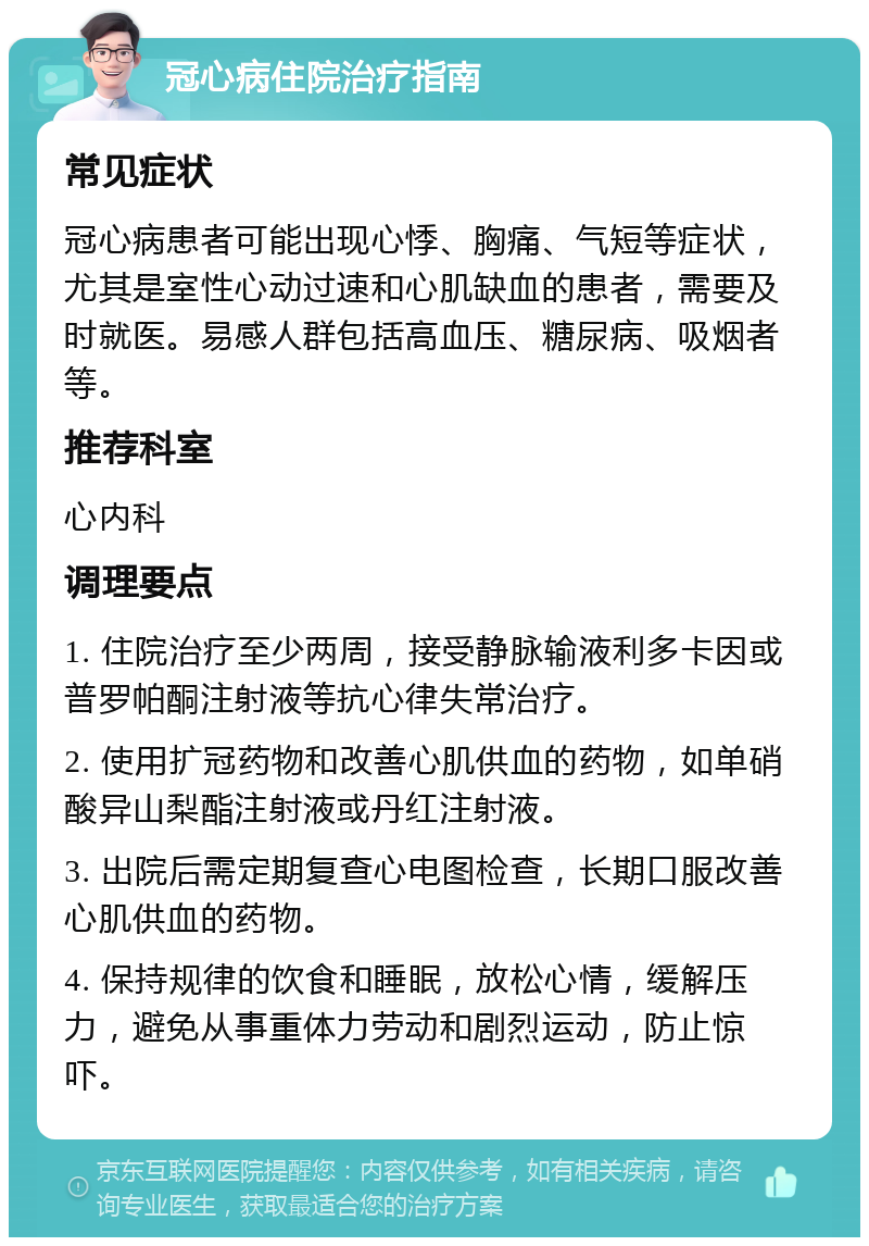 冠心病住院治疗指南 常见症状 冠心病患者可能出现心悸、胸痛、气短等症状，尤其是室性心动过速和心肌缺血的患者，需要及时就医。易感人群包括高血压、糖尿病、吸烟者等。 推荐科室 心内科 调理要点 1. 住院治疗至少两周，接受静脉输液利多卡因或普罗帕酮注射液等抗心律失常治疗。 2. 使用扩冠药物和改善心肌供血的药物，如单硝酸异山梨酯注射液或丹红注射液。 3. 出院后需定期复查心电图检查，长期口服改善心肌供血的药物。 4. 保持规律的饮食和睡眠，放松心情，缓解压力，避免从事重体力劳动和剧烈运动，防止惊吓。