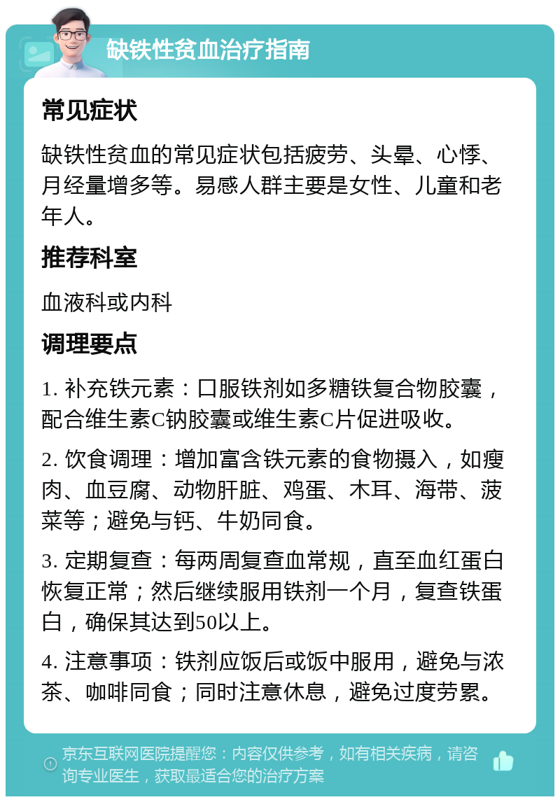 缺铁性贫血治疗指南 常见症状 缺铁性贫血的常见症状包括疲劳、头晕、心悸、月经量增多等。易感人群主要是女性、儿童和老年人。 推荐科室 血液科或内科 调理要点 1. 补充铁元素：口服铁剂如多糖铁复合物胶囊，配合维生素C钠胶囊或维生素C片促进吸收。 2. 饮食调理：增加富含铁元素的食物摄入，如瘦肉、血豆腐、动物肝脏、鸡蛋、木耳、海带、菠菜等；避免与钙、牛奶同食。 3. 定期复查：每两周复查血常规，直至血红蛋白恢复正常；然后继续服用铁剂一个月，复查铁蛋白，确保其达到50以上。 4. 注意事项：铁剂应饭后或饭中服用，避免与浓茶、咖啡同食；同时注意休息，避免过度劳累。