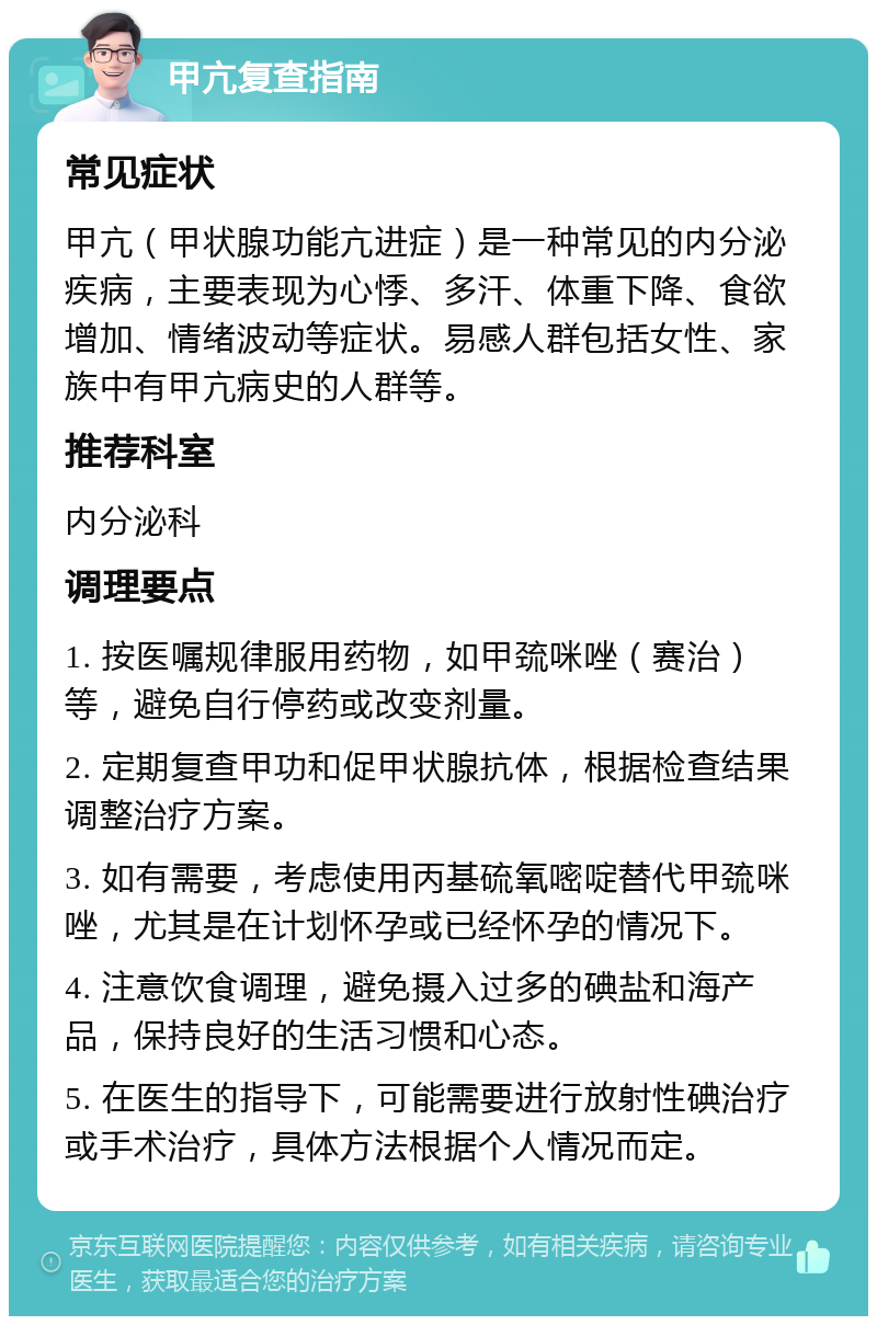 甲亢复查指南 常见症状 甲亢（甲状腺功能亢进症）是一种常见的内分泌疾病，主要表现为心悸、多汗、体重下降、食欲增加、情绪波动等症状。易感人群包括女性、家族中有甲亢病史的人群等。 推荐科室 内分泌科 调理要点 1. 按医嘱规律服用药物，如甲巯咪唑（赛治）等，避免自行停药或改变剂量。 2. 定期复查甲功和促甲状腺抗体，根据检查结果调整治疗方案。 3. 如有需要，考虑使用丙基硫氧嘧啶替代甲巯咪唑，尤其是在计划怀孕或已经怀孕的情况下。 4. 注意饮食调理，避免摄入过多的碘盐和海产品，保持良好的生活习惯和心态。 5. 在医生的指导下，可能需要进行放射性碘治疗或手术治疗，具体方法根据个人情况而定。