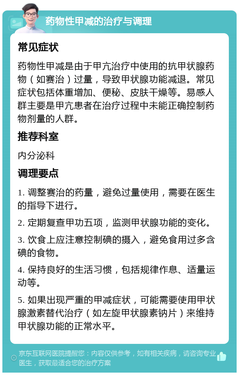 药物性甲减的治疗与调理 常见症状 药物性甲减是由于甲亢治疗中使用的抗甲状腺药物（如赛治）过量，导致甲状腺功能减退。常见症状包括体重增加、便秘、皮肤干燥等。易感人群主要是甲亢患者在治疗过程中未能正确控制药物剂量的人群。 推荐科室 内分泌科 调理要点 1. 调整赛治的药量，避免过量使用，需要在医生的指导下进行。 2. 定期复查甲功五项，监测甲状腺功能的变化。 3. 饮食上应注意控制碘的摄入，避免食用过多含碘的食物。 4. 保持良好的生活习惯，包括规律作息、适量运动等。 5. 如果出现严重的甲减症状，可能需要使用甲状腺激素替代治疗（如左旋甲状腺素钠片）来维持甲状腺功能的正常水平。