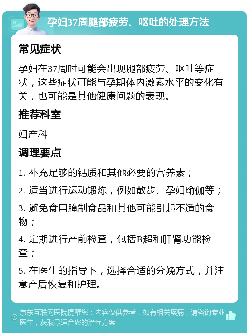 孕妇37周腿部疲劳、呕吐的处理方法 常见症状 孕妇在37周时可能会出现腿部疲劳、呕吐等症状，这些症状可能与孕期体内激素水平的变化有关，也可能是其他健康问题的表现。 推荐科室 妇产科 调理要点 1. 补充足够的钙质和其他必要的营养素； 2. 适当进行运动锻炼，例如散步、孕妇瑜伽等； 3. 避免食用腌制食品和其他可能引起不适的食物； 4. 定期进行产前检查，包括B超和肝肾功能检查； 5. 在医生的指导下，选择合适的分娩方式，并注意产后恢复和护理。