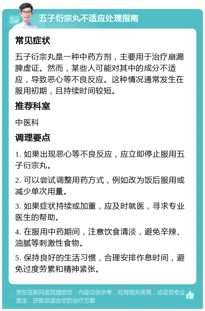 五子衍宗丸不适应处理指南 常见症状 五子衍宗丸是一种中药方剂，主要用于治疗崩漏脾虚证。然而，某些人可能对其中的成分不适应，导致恶心等不良反应。这种情况通常发生在服用初期，且持续时间较短。 推荐科室 中医科 调理要点 1. 如果出现恶心等不良反应，应立即停止服用五子衍宗丸。 2. 可以尝试调整用药方式，例如改为饭后服用或减少单次用量。 3. 如果症状持续或加重，应及时就医，寻求专业医生的帮助。 4. 在服用中药期间，注意饮食清淡，避免辛辣、油腻等刺激性食物。 5. 保持良好的生活习惯，合理安排作息时间，避免过度劳累和精神紧张。