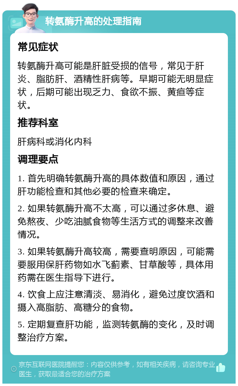 转氨酶升高的处理指南 常见症状 转氨酶升高可能是肝脏受损的信号，常见于肝炎、脂肪肝、酒精性肝病等。早期可能无明显症状，后期可能出现乏力、食欲不振、黄疸等症状。 推荐科室 肝病科或消化内科 调理要点 1. 首先明确转氨酶升高的具体数值和原因，通过肝功能检查和其他必要的检查来确定。 2. 如果转氨酶升高不太高，可以通过多休息、避免熬夜、少吃油腻食物等生活方式的调整来改善情况。 3. 如果转氨酶升高较高，需要查明原因，可能需要服用保肝药物如水飞蓟素、甘草酸等，具体用药需在医生指导下进行。 4. 饮食上应注意清淡、易消化，避免过度饮酒和摄入高脂肪、高糖分的食物。 5. 定期复查肝功能，监测转氨酶的变化，及时调整治疗方案。