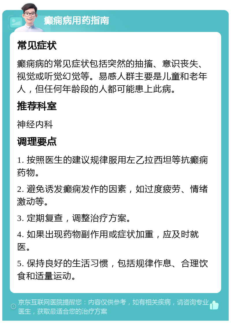 癫痫病用药指南 常见症状 癫痫病的常见症状包括突然的抽搐、意识丧失、视觉或听觉幻觉等。易感人群主要是儿童和老年人，但任何年龄段的人都可能患上此病。 推荐科室 神经内科 调理要点 1. 按照医生的建议规律服用左乙拉西坦等抗癫痫药物。 2. 避免诱发癫痫发作的因素，如过度疲劳、情绪激动等。 3. 定期复查，调整治疗方案。 4. 如果出现药物副作用或症状加重，应及时就医。 5. 保持良好的生活习惯，包括规律作息、合理饮食和适量运动。