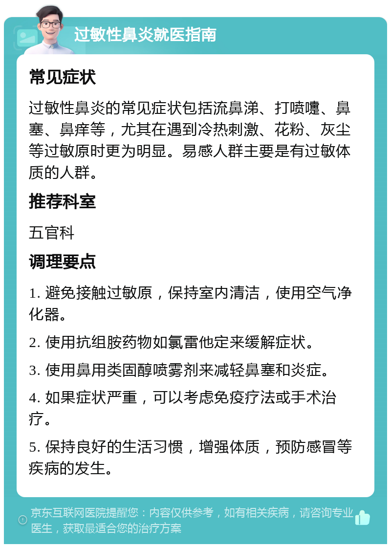 过敏性鼻炎就医指南 常见症状 过敏性鼻炎的常见症状包括流鼻涕、打喷嚏、鼻塞、鼻痒等，尤其在遇到冷热刺激、花粉、灰尘等过敏原时更为明显。易感人群主要是有过敏体质的人群。 推荐科室 五官科 调理要点 1. 避免接触过敏原，保持室内清洁，使用空气净化器。 2. 使用抗组胺药物如氯雷他定来缓解症状。 3. 使用鼻用类固醇喷雾剂来减轻鼻塞和炎症。 4. 如果症状严重，可以考虑免疫疗法或手术治疗。 5. 保持良好的生活习惯，增强体质，预防感冒等疾病的发生。