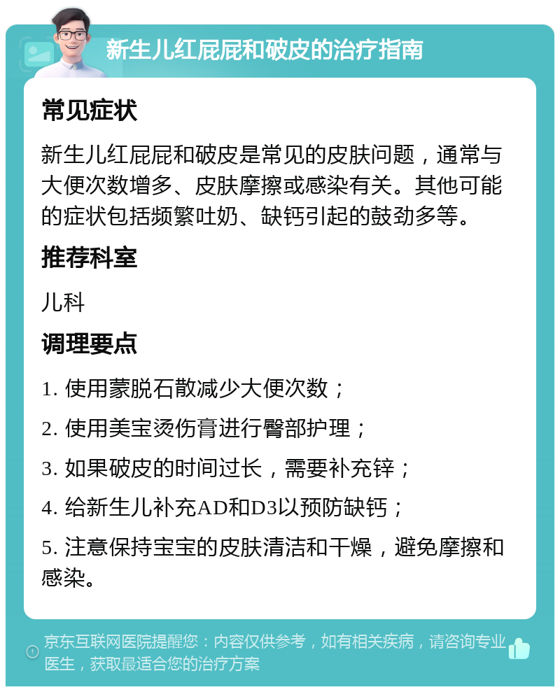 新生儿红屁屁和破皮的治疗指南 常见症状 新生儿红屁屁和破皮是常见的皮肤问题，通常与大便次数增多、皮肤摩擦或感染有关。其他可能的症状包括频繁吐奶、缺钙引起的鼓劲多等。 推荐科室 儿科 调理要点 1. 使用蒙脱石散减少大便次数； 2. 使用美宝烫伤膏进行臀部护理； 3. 如果破皮的时间过长，需要补充锌； 4. 给新生儿补充AD和D3以预防缺钙； 5. 注意保持宝宝的皮肤清洁和干燥，避免摩擦和感染。