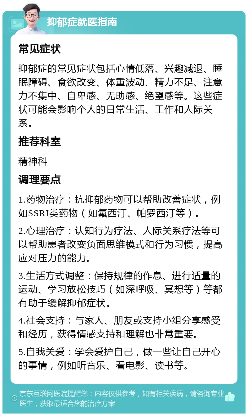 抑郁症就医指南 常见症状 抑郁症的常见症状包括心情低落、兴趣减退、睡眠障碍、食欲改变、体重波动、精力不足、注意力不集中、自卑感、无助感、绝望感等。这些症状可能会影响个人的日常生活、工作和人际关系。 推荐科室 精神科 调理要点 1.药物治疗：抗抑郁药物可以帮助改善症状，例如SSRI类药物（如氟西汀、帕罗西汀等）。 2.心理治疗：认知行为疗法、人际关系疗法等可以帮助患者改变负面思维模式和行为习惯，提高应对压力的能力。 3.生活方式调整：保持规律的作息、进行适量的运动、学习放松技巧（如深呼吸、冥想等）等都有助于缓解抑郁症状。 4.社会支持：与家人、朋友或支持小组分享感受和经历，获得情感支持和理解也非常重要。 5.自我关爱：学会爱护自己，做一些让自己开心的事情，例如听音乐、看电影、读书等。