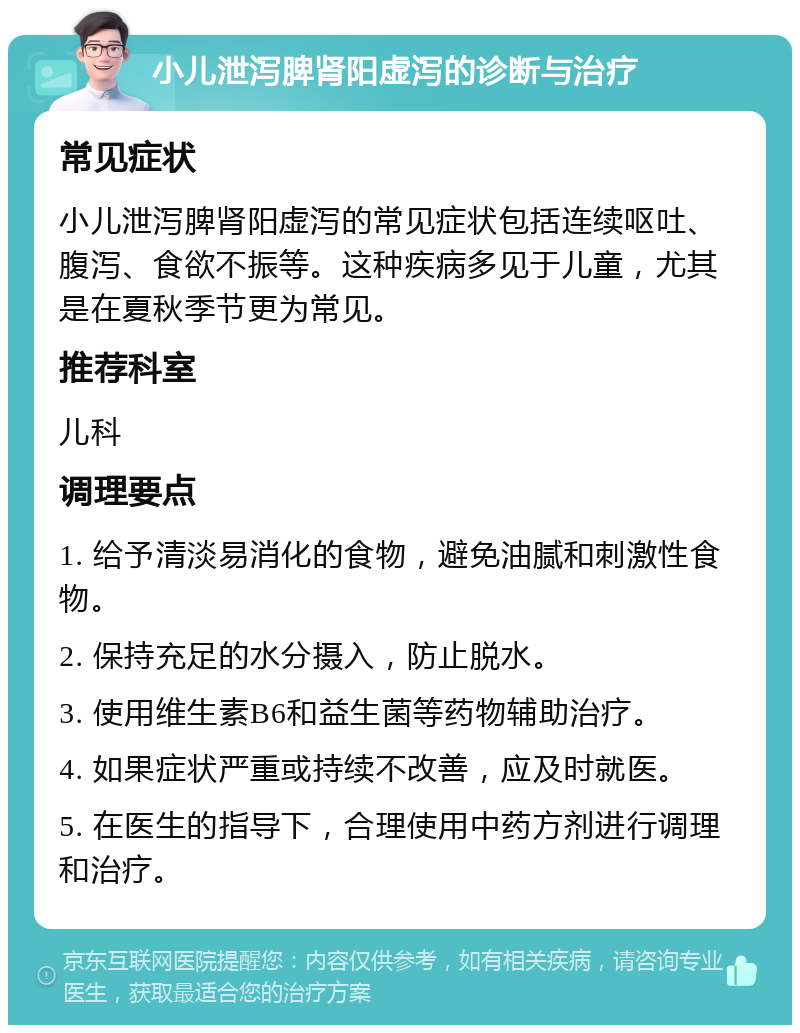 小儿泄泻脾肾阳虚泻的诊断与治疗 常见症状 小儿泄泻脾肾阳虚泻的常见症状包括连续呕吐、腹泻、食欲不振等。这种疾病多见于儿童，尤其是在夏秋季节更为常见。 推荐科室 儿科 调理要点 1. 给予清淡易消化的食物，避免油腻和刺激性食物。 2. 保持充足的水分摄入，防止脱水。 3. 使用维生素B6和益生菌等药物辅助治疗。 4. 如果症状严重或持续不改善，应及时就医。 5. 在医生的指导下，合理使用中药方剂进行调理和治疗。