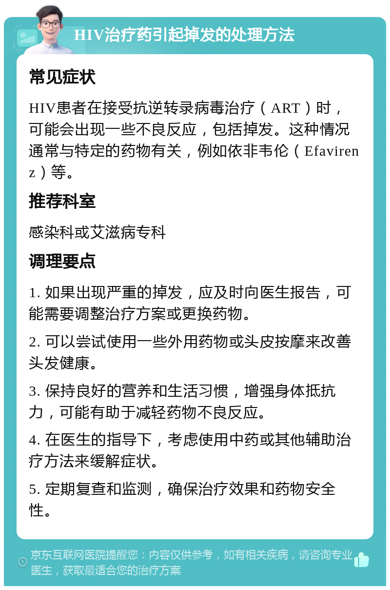 HIV治疗药引起掉发的处理方法 常见症状 HIV患者在接受抗逆转录病毒治疗（ART）时，可能会出现一些不良反应，包括掉发。这种情况通常与特定的药物有关，例如依非韦伦（Efavirenz）等。 推荐科室 感染科或艾滋病专科 调理要点 1. 如果出现严重的掉发，应及时向医生报告，可能需要调整治疗方案或更换药物。 2. 可以尝试使用一些外用药物或头皮按摩来改善头发健康。 3. 保持良好的营养和生活习惯，增强身体抵抗力，可能有助于减轻药物不良反应。 4. 在医生的指导下，考虑使用中药或其他辅助治疗方法来缓解症状。 5. 定期复查和监测，确保治疗效果和药物安全性。