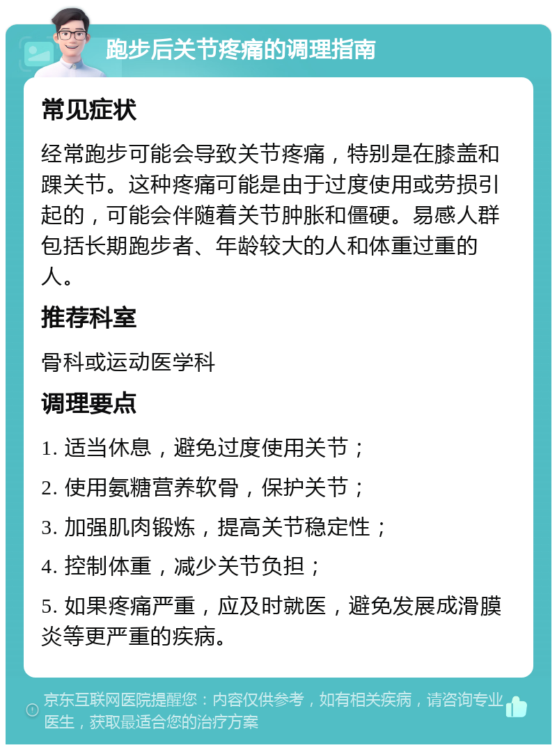 跑步后关节疼痛的调理指南 常见症状 经常跑步可能会导致关节疼痛，特别是在膝盖和踝关节。这种疼痛可能是由于过度使用或劳损引起的，可能会伴随着关节肿胀和僵硬。易感人群包括长期跑步者、年龄较大的人和体重过重的人。 推荐科室 骨科或运动医学科 调理要点 1. 适当休息，避免过度使用关节； 2. 使用氨糖营养软骨，保护关节； 3. 加强肌肉锻炼，提高关节稳定性； 4. 控制体重，减少关节负担； 5. 如果疼痛严重，应及时就医，避免发展成滑膜炎等更严重的疾病。