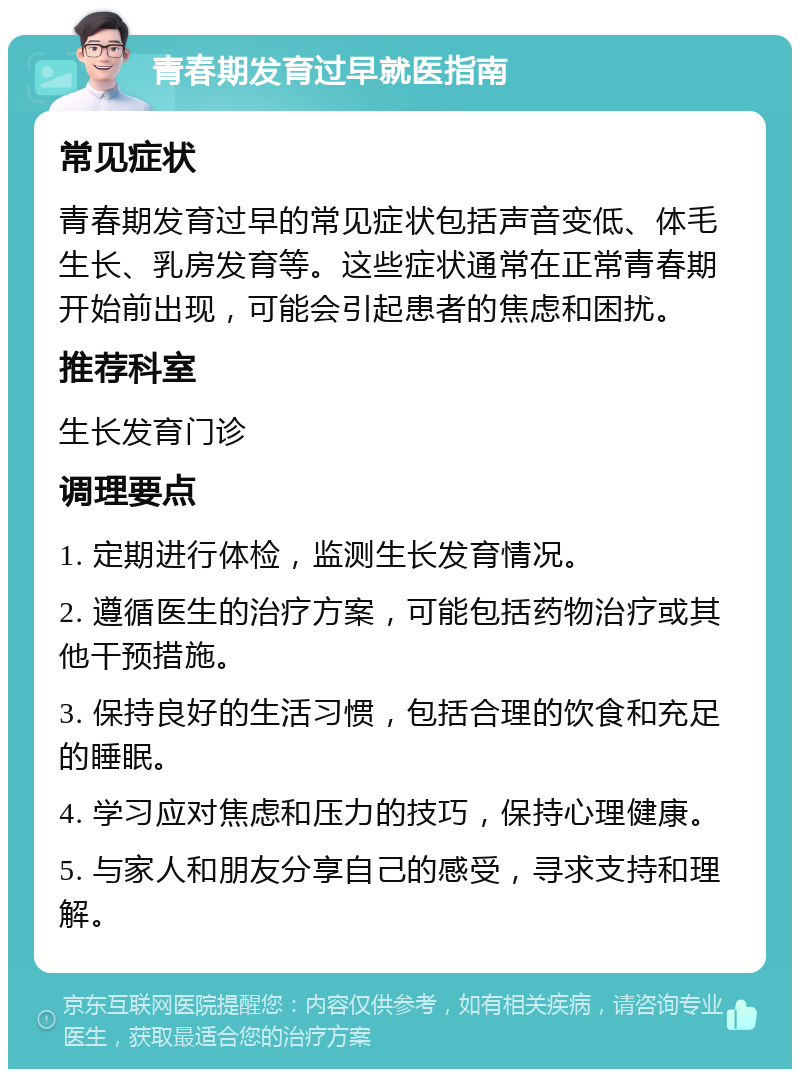 青春期发育过早就医指南 常见症状 青春期发育过早的常见症状包括声音变低、体毛生长、乳房发育等。这些症状通常在正常青春期开始前出现，可能会引起患者的焦虑和困扰。 推荐科室 生长发育门诊 调理要点 1. 定期进行体检，监测生长发育情况。 2. 遵循医生的治疗方案，可能包括药物治疗或其他干预措施。 3. 保持良好的生活习惯，包括合理的饮食和充足的睡眠。 4. 学习应对焦虑和压力的技巧，保持心理健康。 5. 与家人和朋友分享自己的感受，寻求支持和理解。