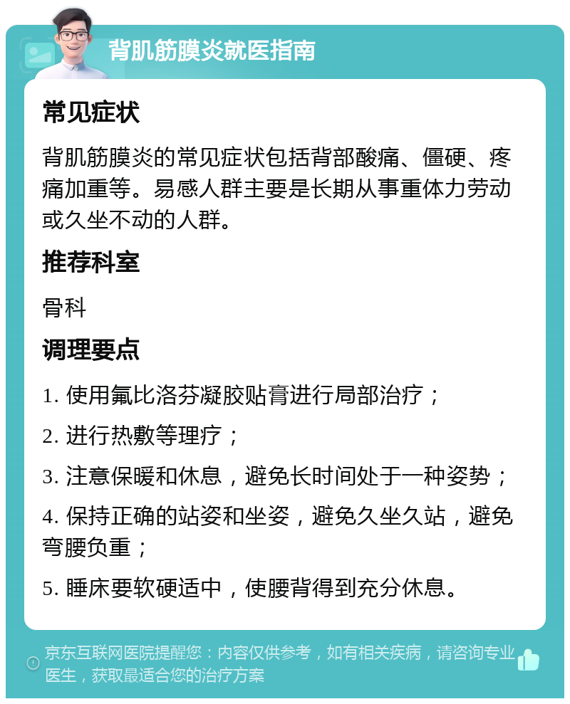 背肌筋膜炎就医指南 常见症状 背肌筋膜炎的常见症状包括背部酸痛、僵硬、疼痛加重等。易感人群主要是长期从事重体力劳动或久坐不动的人群。 推荐科室 骨科 调理要点 1. 使用氟比洛芬凝胶贴膏进行局部治疗； 2. 进行热敷等理疗； 3. 注意保暖和休息，避免长时间处于一种姿势； 4. 保持正确的站姿和坐姿，避免久坐久站，避免弯腰负重； 5. 睡床要软硬适中，使腰背得到充分休息。