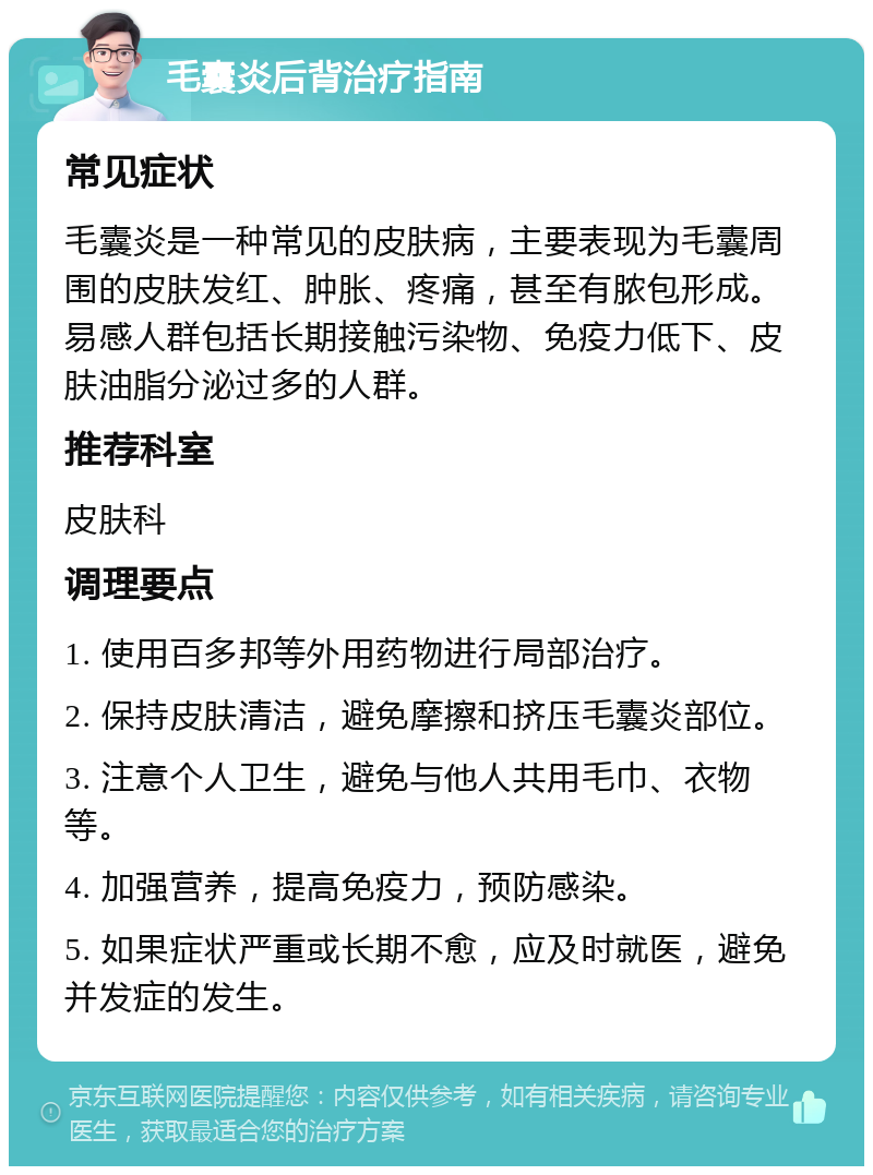 毛囊炎后背治疗指南 常见症状 毛囊炎是一种常见的皮肤病，主要表现为毛囊周围的皮肤发红、肿胀、疼痛，甚至有脓包形成。易感人群包括长期接触污染物、免疫力低下、皮肤油脂分泌过多的人群。 推荐科室 皮肤科 调理要点 1. 使用百多邦等外用药物进行局部治疗。 2. 保持皮肤清洁，避免摩擦和挤压毛囊炎部位。 3. 注意个人卫生，避免与他人共用毛巾、衣物等。 4. 加强营养，提高免疫力，预防感染。 5. 如果症状严重或长期不愈，应及时就医，避免并发症的发生。