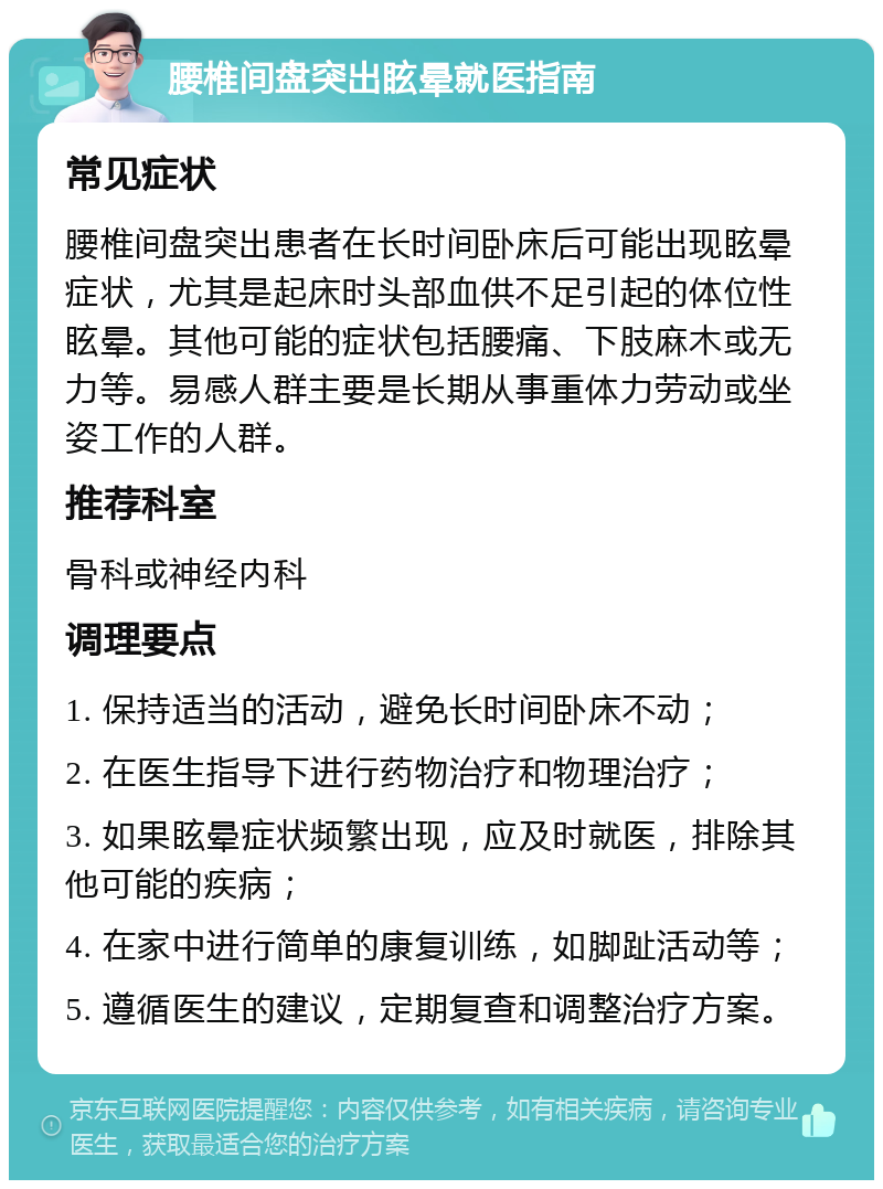 腰椎间盘突出眩晕就医指南 常见症状 腰椎间盘突出患者在长时间卧床后可能出现眩晕症状，尤其是起床时头部血供不足引起的体位性眩晕。其他可能的症状包括腰痛、下肢麻木或无力等。易感人群主要是长期从事重体力劳动或坐姿工作的人群。 推荐科室 骨科或神经内科 调理要点 1. 保持适当的活动，避免长时间卧床不动； 2. 在医生指导下进行药物治疗和物理治疗； 3. 如果眩晕症状频繁出现，应及时就医，排除其他可能的疾病； 4. 在家中进行简单的康复训练，如脚趾活动等； 5. 遵循医生的建议，定期复查和调整治疗方案。