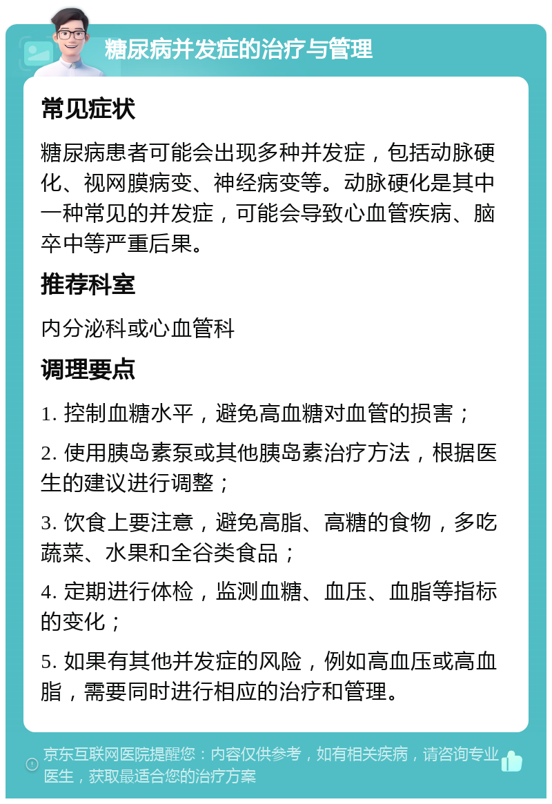 糖尿病并发症的治疗与管理 常见症状 糖尿病患者可能会出现多种并发症，包括动脉硬化、视网膜病变、神经病变等。动脉硬化是其中一种常见的并发症，可能会导致心血管疾病、脑卒中等严重后果。 推荐科室 内分泌科或心血管科 调理要点 1. 控制血糖水平，避免高血糖对血管的损害； 2. 使用胰岛素泵或其他胰岛素治疗方法，根据医生的建议进行调整； 3. 饮食上要注意，避免高脂、高糖的食物，多吃蔬菜、水果和全谷类食品； 4. 定期进行体检，监测血糖、血压、血脂等指标的变化； 5. 如果有其他并发症的风险，例如高血压或高血脂，需要同时进行相应的治疗和管理。