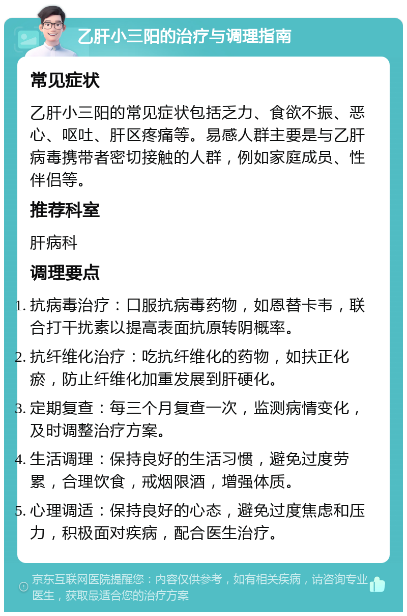 乙肝小三阳的治疗与调理指南 常见症状 乙肝小三阳的常见症状包括乏力、食欲不振、恶心、呕吐、肝区疼痛等。易感人群主要是与乙肝病毒携带者密切接触的人群，例如家庭成员、性伴侣等。 推荐科室 肝病科 调理要点 抗病毒治疗：口服抗病毒药物，如恩替卡韦，联合打干扰素以提高表面抗原转阴概率。 抗纤维化治疗：吃抗纤维化的药物，如扶正化瘀，防止纤维化加重发展到肝硬化。 定期复查：每三个月复查一次，监测病情变化，及时调整治疗方案。 生活调理：保持良好的生活习惯，避免过度劳累，合理饮食，戒烟限酒，增强体质。 心理调适：保持良好的心态，避免过度焦虑和压力，积极面对疾病，配合医生治疗。