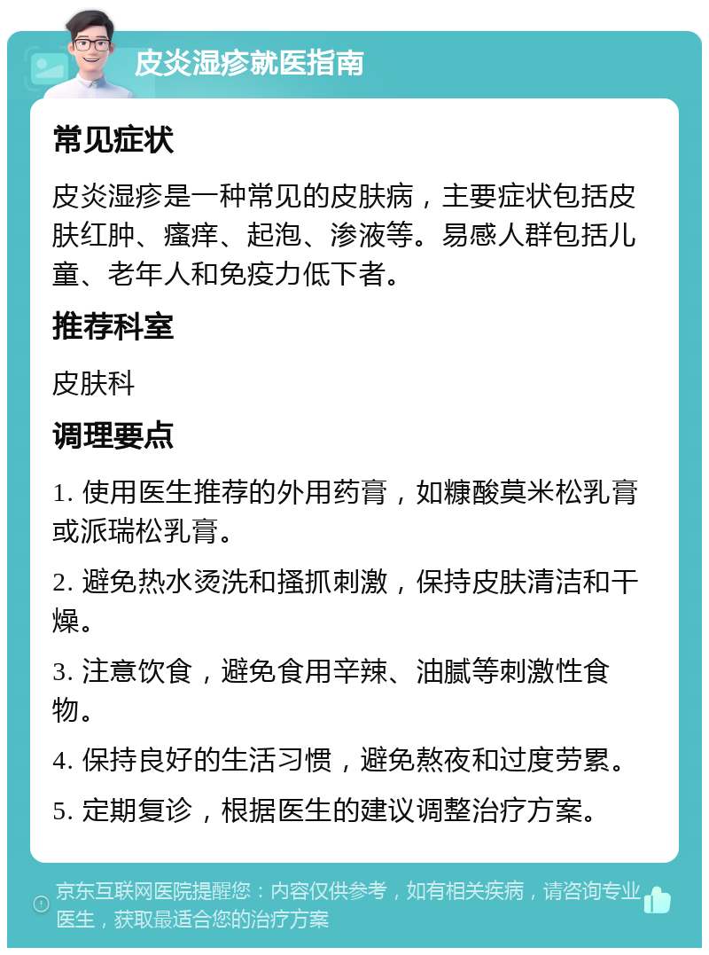 皮炎湿疹就医指南 常见症状 皮炎湿疹是一种常见的皮肤病，主要症状包括皮肤红肿、瘙痒、起泡、渗液等。易感人群包括儿童、老年人和免疫力低下者。 推荐科室 皮肤科 调理要点 1. 使用医生推荐的外用药膏，如糠酸莫米松乳膏或派瑞松乳膏。 2. 避免热水烫洗和搔抓刺激，保持皮肤清洁和干燥。 3. 注意饮食，避免食用辛辣、油腻等刺激性食物。 4. 保持良好的生活习惯，避免熬夜和过度劳累。 5. 定期复诊，根据医生的建议调整治疗方案。