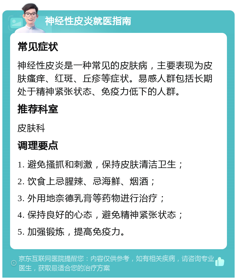 神经性皮炎就医指南 常见症状 神经性皮炎是一种常见的皮肤病，主要表现为皮肤瘙痒、红斑、丘疹等症状。易感人群包括长期处于精神紧张状态、免疫力低下的人群。 推荐科室 皮肤科 调理要点 1. 避免搔抓和刺激，保持皮肤清洁卫生； 2. 饮食上忌腥辣、忌海鲜、烟酒； 3. 外用地奈德乳膏等药物进行治疗； 4. 保持良好的心态，避免精神紧张状态； 5. 加强锻炼，提高免疫力。