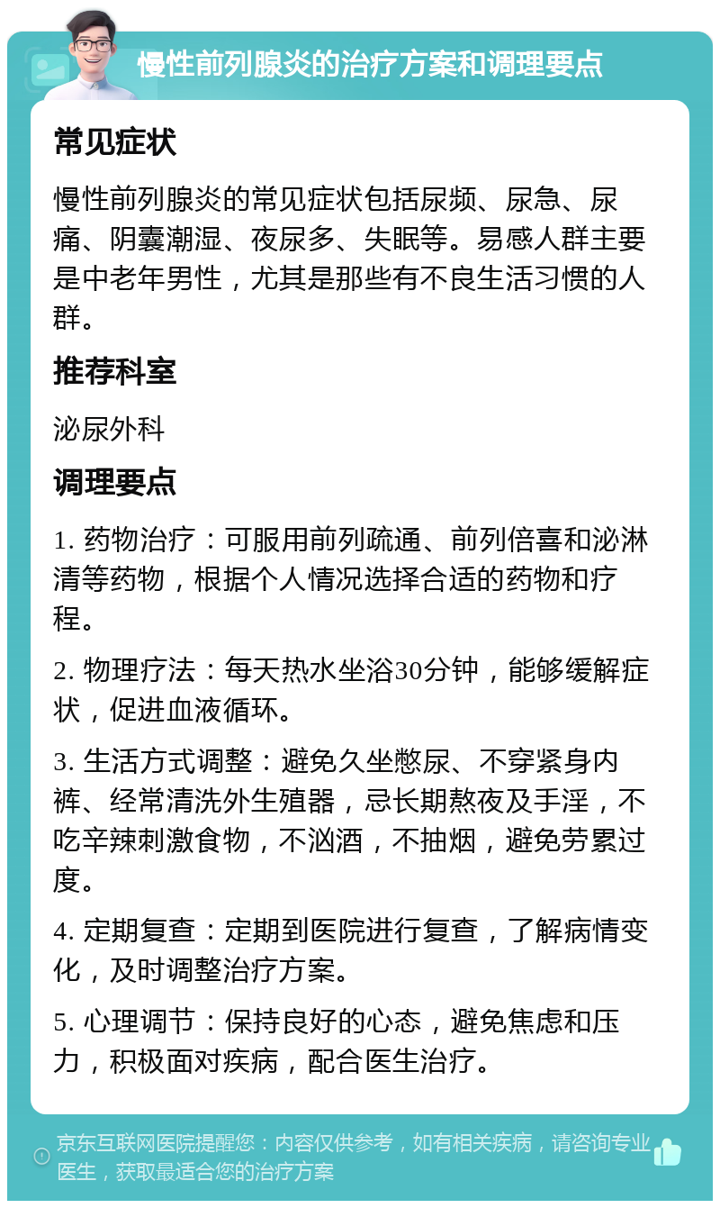 慢性前列腺炎的治疗方案和调理要点 常见症状 慢性前列腺炎的常见症状包括尿频、尿急、尿痛、阴囊潮湿、夜尿多、失眠等。易感人群主要是中老年男性，尤其是那些有不良生活习惯的人群。 推荐科室 泌尿外科 调理要点 1. 药物治疗：可服用前列疏通、前列倍喜和泌淋清等药物，根据个人情况选择合适的药物和疗程。 2. 物理疗法：每天热水坐浴30分钟，能够缓解症状，促进血液循环。 3. 生活方式调整：避免久坐憋尿、不穿紧身内裤、经常清洗外生殖器，忌长期熬夜及手淫，不吃辛辣刺激食物，不汹酒，不抽烟，避免劳累过度。 4. 定期复查：定期到医院进行复查，了解病情变化，及时调整治疗方案。 5. 心理调节：保持良好的心态，避免焦虑和压力，积极面对疾病，配合医生治疗。