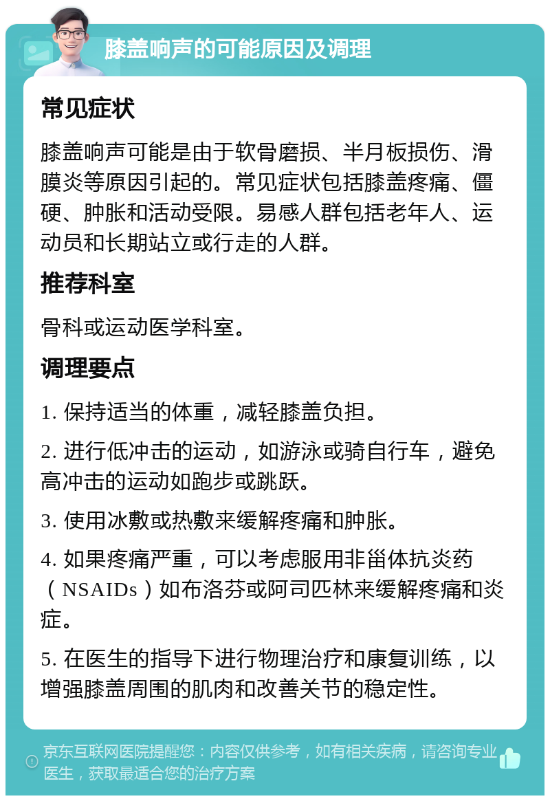 膝盖响声的可能原因及调理 常见症状 膝盖响声可能是由于软骨磨损、半月板损伤、滑膜炎等原因引起的。常见症状包括膝盖疼痛、僵硬、肿胀和活动受限。易感人群包括老年人、运动员和长期站立或行走的人群。 推荐科室 骨科或运动医学科室。 调理要点 1. 保持适当的体重，减轻膝盖负担。 2. 进行低冲击的运动，如游泳或骑自行车，避免高冲击的运动如跑步或跳跃。 3. 使用冰敷或热敷来缓解疼痛和肿胀。 4. 如果疼痛严重，可以考虑服用非甾体抗炎药（NSAIDs）如布洛芬或阿司匹林来缓解疼痛和炎症。 5. 在医生的指导下进行物理治疗和康复训练，以增强膝盖周围的肌肉和改善关节的稳定性。