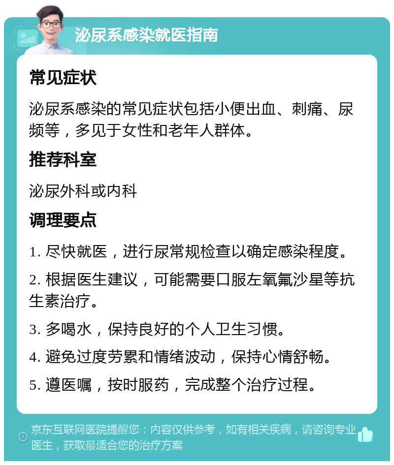 泌尿系感染就医指南 常见症状 泌尿系感染的常见症状包括小便出血、刺痛、尿频等，多见于女性和老年人群体。 推荐科室 泌尿外科或内科 调理要点 1. 尽快就医，进行尿常规检查以确定感染程度。 2. 根据医生建议，可能需要口服左氧氟沙星等抗生素治疗。 3. 多喝水，保持良好的个人卫生习惯。 4. 避免过度劳累和情绪波动，保持心情舒畅。 5. 遵医嘱，按时服药，完成整个治疗过程。