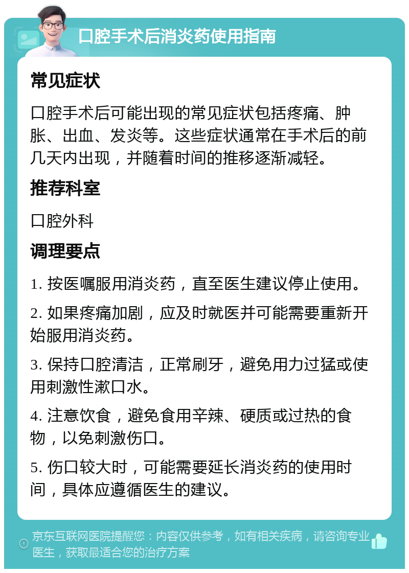 口腔手术后消炎药使用指南 常见症状 口腔手术后可能出现的常见症状包括疼痛、肿胀、出血、发炎等。这些症状通常在手术后的前几天内出现，并随着时间的推移逐渐减轻。 推荐科室 口腔外科 调理要点 1. 按医嘱服用消炎药，直至医生建议停止使用。 2. 如果疼痛加剧，应及时就医并可能需要重新开始服用消炎药。 3. 保持口腔清洁，正常刷牙，避免用力过猛或使用刺激性漱口水。 4. 注意饮食，避免食用辛辣、硬质或过热的食物，以免刺激伤口。 5. 伤口较大时，可能需要延长消炎药的使用时间，具体应遵循医生的建议。