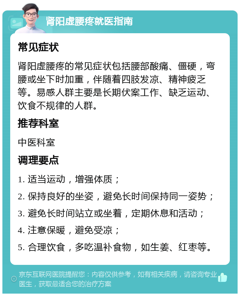 肾阳虚腰疼就医指南 常见症状 肾阳虚腰疼的常见症状包括腰部酸痛、僵硬，弯腰或坐下时加重，伴随着四肢发凉、精神疲乏等。易感人群主要是长期伏案工作、缺乏运动、饮食不规律的人群。 推荐科室 中医科室 调理要点 1. 适当运动，增强体质； 2. 保持良好的坐姿，避免长时间保持同一姿势； 3. 避免长时间站立或坐着，定期休息和活动； 4. 注意保暖，避免受凉； 5. 合理饮食，多吃温补食物，如生姜、红枣等。