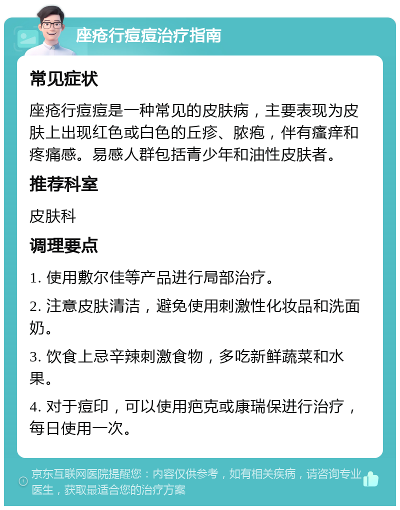 座疮行痘痘治疗指南 常见症状 座疮行痘痘是一种常见的皮肤病，主要表现为皮肤上出现红色或白色的丘疹、脓疱，伴有瘙痒和疼痛感。易感人群包括青少年和油性皮肤者。 推荐科室 皮肤科 调理要点 1. 使用敷尔佳等产品进行局部治疗。 2. 注意皮肤清洁，避免使用刺激性化妆品和洗面奶。 3. 饮食上忌辛辣刺激食物，多吃新鲜蔬菜和水果。 4. 对于痘印，可以使用疤克或康瑞保进行治疗，每日使用一次。