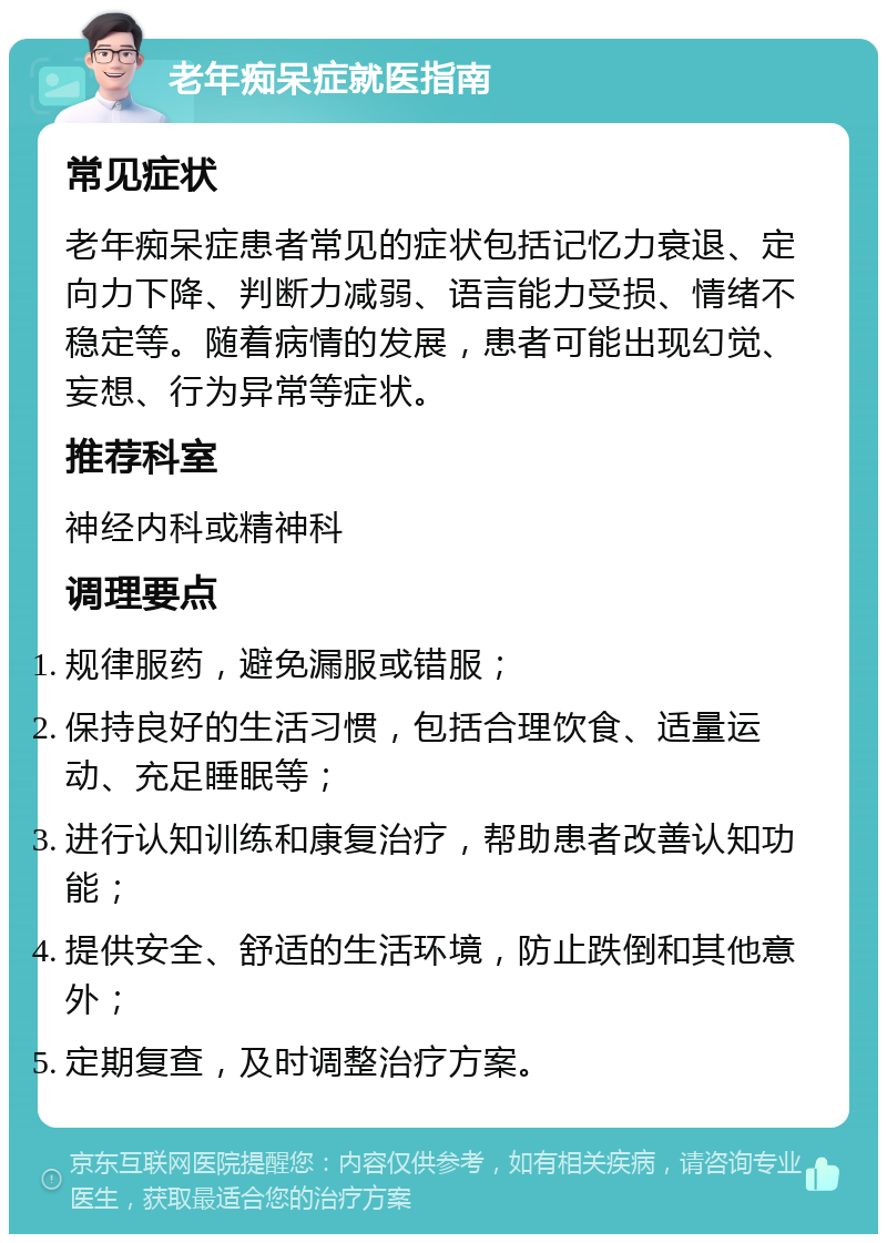 老年痴呆症就医指南 常见症状 老年痴呆症患者常见的症状包括记忆力衰退、定向力下降、判断力减弱、语言能力受损、情绪不稳定等。随着病情的发展，患者可能出现幻觉、妄想、行为异常等症状。 推荐科室 神经内科或精神科 调理要点 规律服药，避免漏服或错服； 保持良好的生活习惯，包括合理饮食、适量运动、充足睡眠等； 进行认知训练和康复治疗，帮助患者改善认知功能； 提供安全、舒适的生活环境，防止跌倒和其他意外； 定期复查，及时调整治疗方案。