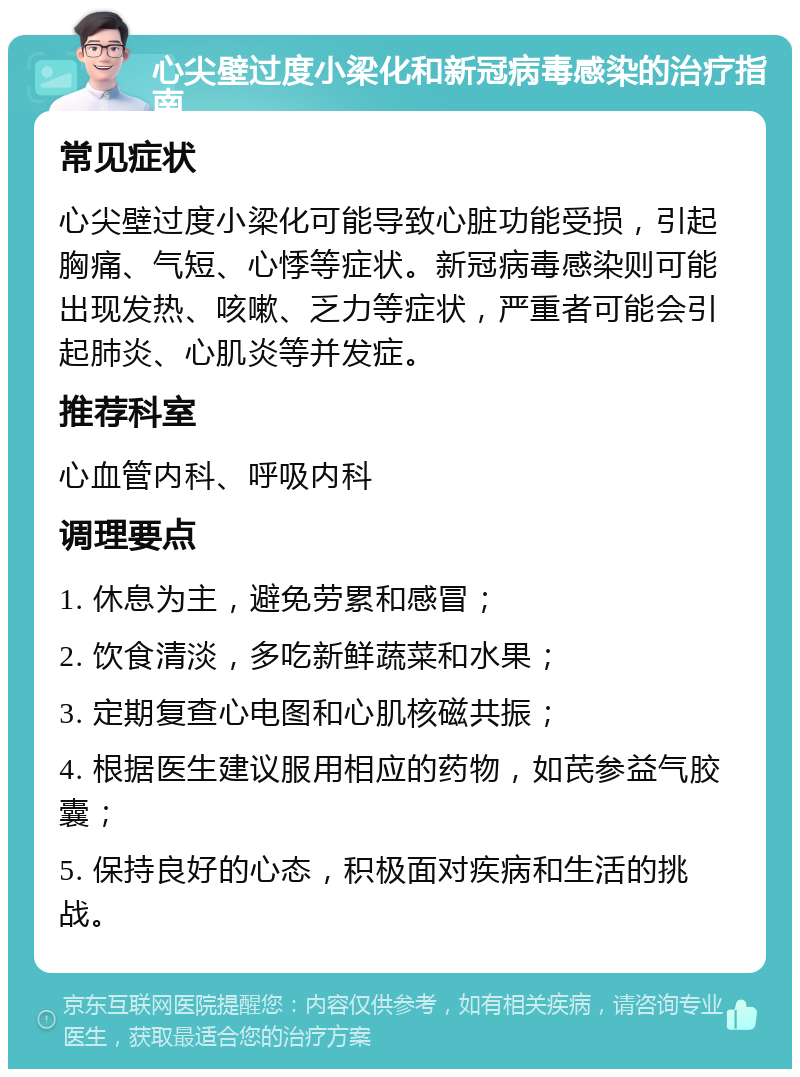 心尖壁过度小梁化和新冠病毒感染的治疗指南 常见症状 心尖壁过度小梁化可能导致心脏功能受损，引起胸痛、气短、心悸等症状。新冠病毒感染则可能出现发热、咳嗽、乏力等症状，严重者可能会引起肺炎、心肌炎等并发症。 推荐科室 心血管内科、呼吸内科 调理要点 1. 休息为主，避免劳累和感冒； 2. 饮食清淡，多吃新鲜蔬菜和水果； 3. 定期复查心电图和心肌核磁共振； 4. 根据医生建议服用相应的药物，如芪参益气胶囊； 5. 保持良好的心态，积极面对疾病和生活的挑战。