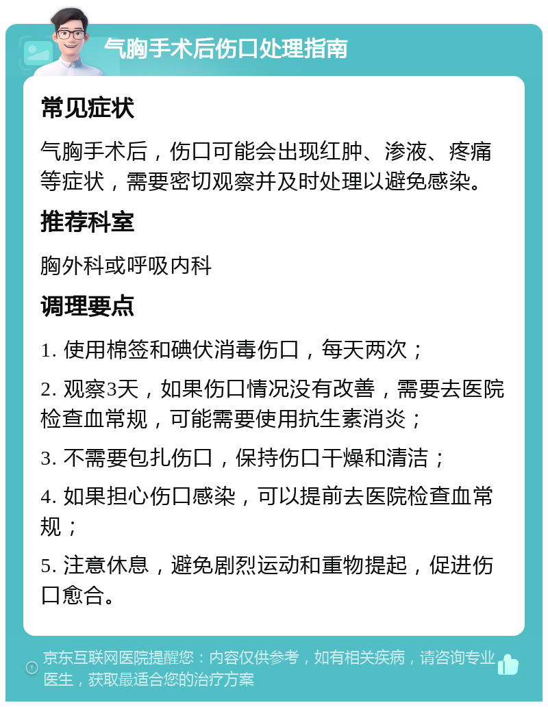 气胸手术后伤口处理指南 常见症状 气胸手术后，伤口可能会出现红肿、渗液、疼痛等症状，需要密切观察并及时处理以避免感染。 推荐科室 胸外科或呼吸内科 调理要点 1. 使用棉签和碘伏消毒伤口，每天两次； 2. 观察3天，如果伤口情况没有改善，需要去医院检查血常规，可能需要使用抗生素消炎； 3. 不需要包扎伤口，保持伤口干燥和清洁； 4. 如果担心伤口感染，可以提前去医院检查血常规； 5. 注意休息，避免剧烈运动和重物提起，促进伤口愈合。