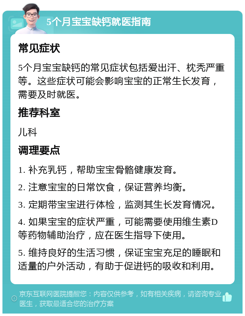 5个月宝宝缺钙就医指南 常见症状 5个月宝宝缺钙的常见症状包括爱出汗、枕秃严重等。这些症状可能会影响宝宝的正常生长发育，需要及时就医。 推荐科室 儿科 调理要点 1. 补充乳钙，帮助宝宝骨骼健康发育。 2. 注意宝宝的日常饮食，保证营养均衡。 3. 定期带宝宝进行体检，监测其生长发育情况。 4. 如果宝宝的症状严重，可能需要使用维生素D等药物辅助治疗，应在医生指导下使用。 5. 维持良好的生活习惯，保证宝宝充足的睡眠和适量的户外活动，有助于促进钙的吸收和利用。