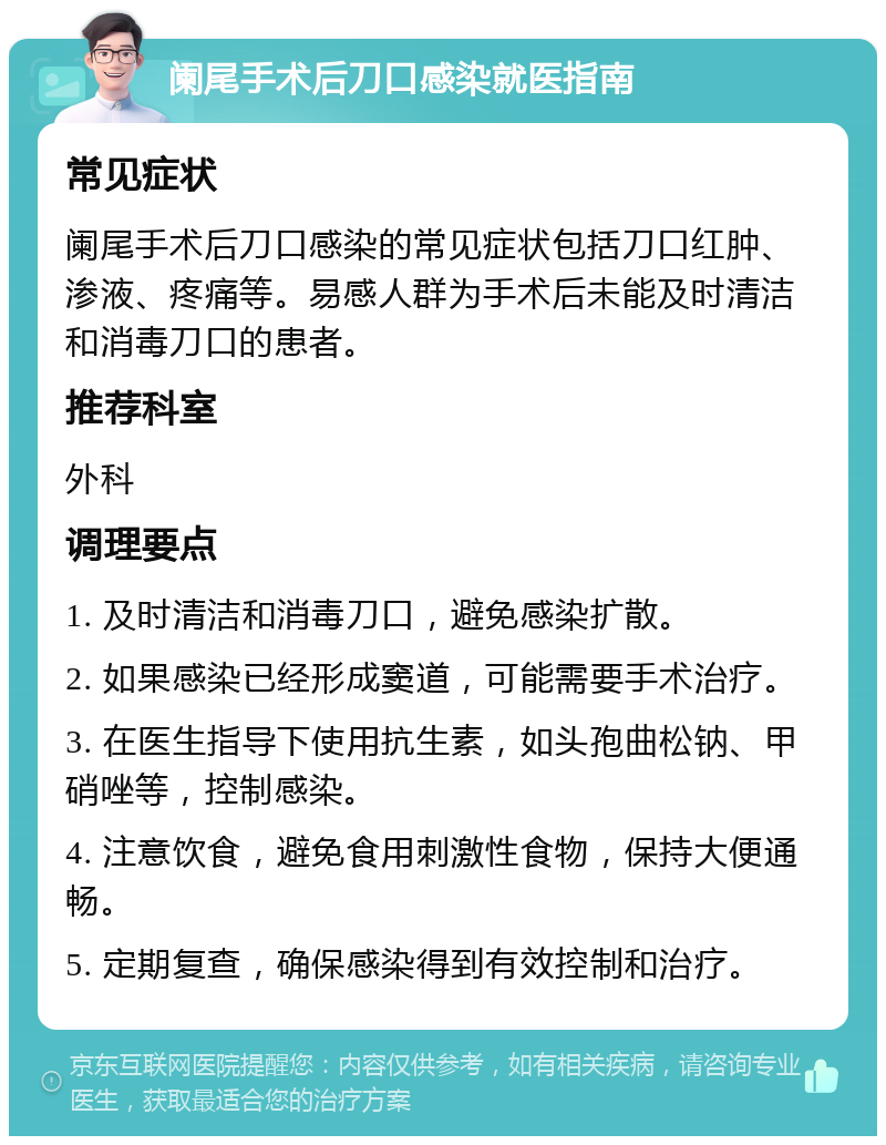 阑尾手术后刀口感染就医指南 常见症状 阑尾手术后刀口感染的常见症状包括刀口红肿、渗液、疼痛等。易感人群为手术后未能及时清洁和消毒刀口的患者。 推荐科室 外科 调理要点 1. 及时清洁和消毒刀口，避免感染扩散。 2. 如果感染已经形成窦道，可能需要手术治疗。 3. 在医生指导下使用抗生素，如头孢曲松钠、甲硝唑等，控制感染。 4. 注意饮食，避免食用刺激性食物，保持大便通畅。 5. 定期复查，确保感染得到有效控制和治疗。