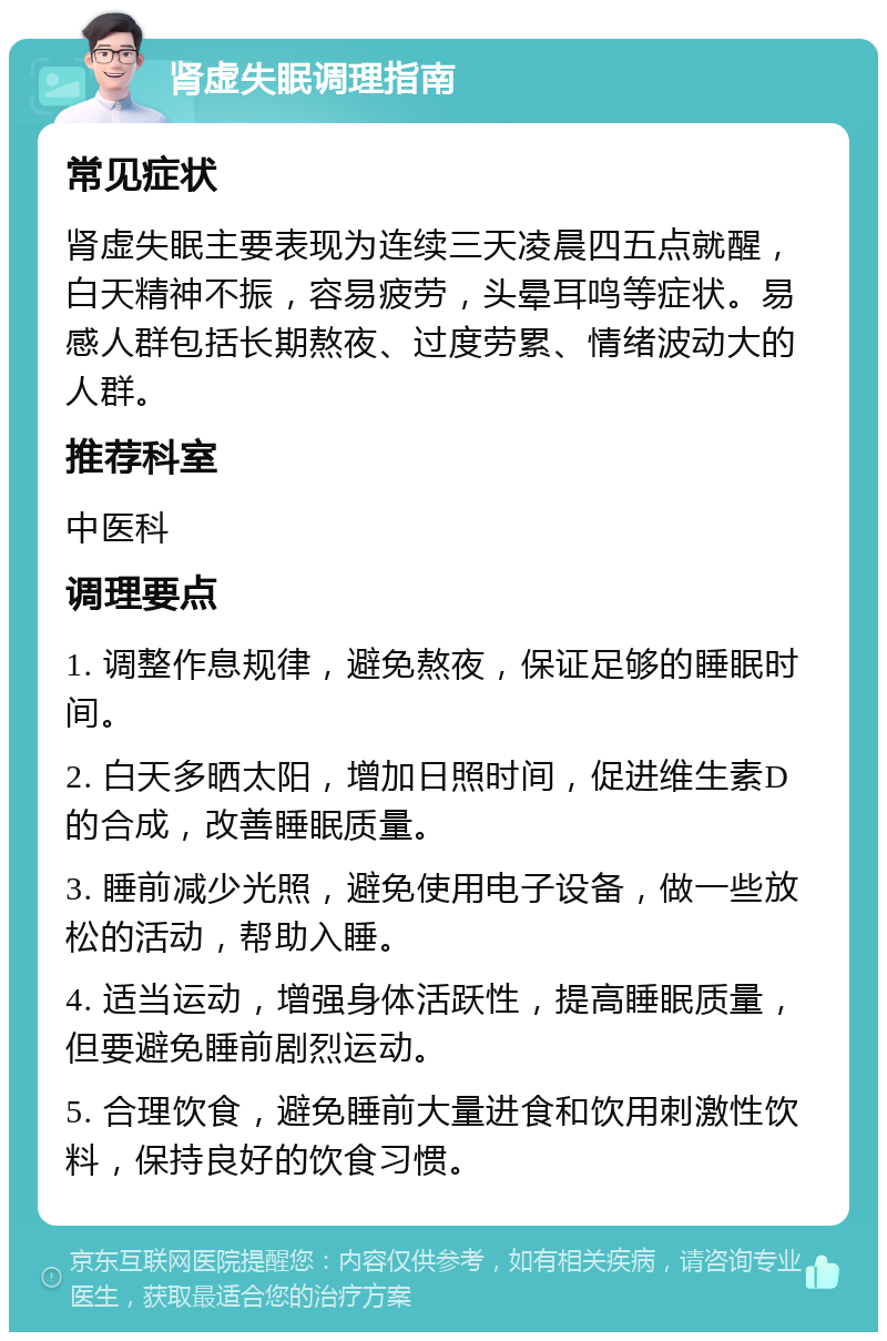 肾虚失眠调理指南 常见症状 肾虚失眠主要表现为连续三天凌晨四五点就醒，白天精神不振，容易疲劳，头晕耳鸣等症状。易感人群包括长期熬夜、过度劳累、情绪波动大的人群。 推荐科室 中医科 调理要点 1. 调整作息规律，避免熬夜，保证足够的睡眠时间。 2. 白天多晒太阳，增加日照时间，促进维生素D的合成，改善睡眠质量。 3. 睡前减少光照，避免使用电子设备，做一些放松的活动，帮助入睡。 4. 适当运动，增强身体活跃性，提高睡眠质量，但要避免睡前剧烈运动。 5. 合理饮食，避免睡前大量进食和饮用刺激性饮料，保持良好的饮食习惯。