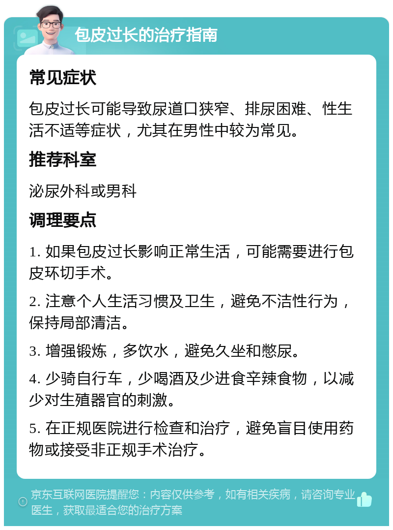 包皮过长的治疗指南 常见症状 包皮过长可能导致尿道口狭窄、排尿困难、性生活不适等症状，尤其在男性中较为常见。 推荐科室 泌尿外科或男科 调理要点 1. 如果包皮过长影响正常生活，可能需要进行包皮环切手术。 2. 注意个人生活习惯及卫生，避免不洁性行为，保持局部清洁。 3. 增强锻炼，多饮水，避免久坐和憋尿。 4. 少骑自行车，少喝酒及少进食辛辣食物，以减少对生殖器官的刺激。 5. 在正规医院进行检查和治疗，避免盲目使用药物或接受非正规手术治疗。