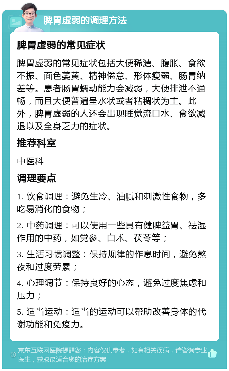 脾胃虚弱的调理方法 脾胃虚弱的常见症状 脾胃虚弱的常见症状包括大便稀溏、腹胀、食欲不振、面色萎黄、精神倦怠、形体瘦弱、肠胃纳差等。患者肠胃蠕动能力会减弱，大便排泄不通畅，而且大便普遍呈水状或者粘稠状为主。此外，脾胃虚弱的人还会出现睡觉流口水、食欲减退以及全身乏力的症状。 推荐科室 中医科 调理要点 1. 饮食调理：避免生冷、油腻和刺激性食物，多吃易消化的食物； 2. 中药调理：可以使用一些具有健脾益胃、祛湿作用的中药，如党参、白术、茯苓等； 3. 生活习惯调整：保持规律的作息时间，避免熬夜和过度劳累； 4. 心理调节：保持良好的心态，避免过度焦虑和压力； 5. 适当运动：适当的运动可以帮助改善身体的代谢功能和免疫力。